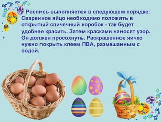 Роспись выполняется в следующем порядке:  Сваренное яйцо необходимо положить в открытый спичечный коробок - так будет удобнее красить. Затем красками наносят узор. Он должен просохнуть. Раскрашенное яичко нужно покрыть клеем ПВА, размешанным с водой.   