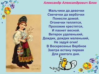 Александр Александрович Блок   Мальчики да девочки Свечечки да вербочки  Понесли домой.  Огонечки теплятся,  Прохожие крестятся,  И пахнет весной.  Ветерок удаленький,  Дождик, дождик маленький,  Не задуй огня!  В Воскресенье Вербное Завтра встану первая  Для святого дня.  