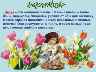 Пасха  – это ожидание весны. Нежные цветы – тюль- паны, нарциссы, гиацинты- украшают наш дом на Пасху.  Можно заранее поставить в воду берёзовые и ивовые  веточки. Они распустятся в тепле, и твою семью пора- дуют живые зелёные листочки.  