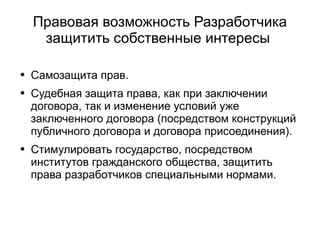 
      
       Правовая возможность Разработчика защитить собственные интересы  
      
     
      
       
        
         Самозащита прав. 
        
       
       
        
         Судебная защита права, как при заключении договора, так и изменение условий уже заключенного договора (посредством конструкций публичного договора и договора присоединения). 
        
       
       
        
         Стимулировать государство, посредством институтов гражданского общества, защитить права разработчиков специальными нормами. 
        
       
      
     