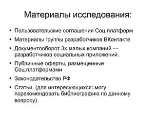 
      
       Материалы исследования: 
      
     
      
       
        
         Пользовательские соглашения Соц.платформ 
        
       
       
        
         Материалы группы разработчиков ВКонтакте 
        
       
       
        
         Документооборот 3х малых компаний — разработчиков социальных приложений. 
        
       
       
        
         Публичные оферты, размещенные Соц.платформами 
        
       
       
        
         Законодательство РФ 
        
       
       
        
         Статьи. (для интересующихся: могу порекомендовать библиографию по данному вопросу)   
        
       
      
     