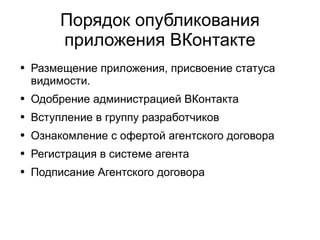 
      
       Порядок опубликования приложения ВКонтакте 
      
     
      
       
        
         Размещение приложения, присвоение статуса видимости.  
        
       
       
        
         Одобрение администрацией ВКонтакта 
        
       
       
        
         Вступление в группу разработчиков 
        
       
       
        
         Ознакомление с офертой агентского договора  
        
       
       
        
         Регистрация в системе агента 
        
       
       
        
         Подписание Агентского договора 
        
       
      
     