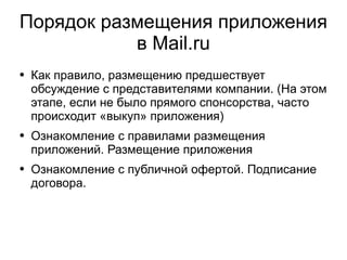 
      
       Порядок размещения приложения в Mail.ru 
      
     
      
       
        
         Как правило, размещению предшествует обсуждение с представителями компании. (На этом этапе, если не было прямого спонсорства, часто происходит «выкуп» приложения) 
        
       
       
        
         Ознакомление с правилами размещения приложений. Размещение приложения 
        
       
       
        
         Ознакомление с публичной офертой. Подписание договора. 
        
       
      
     