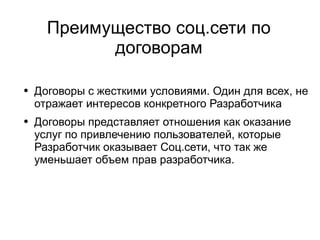 
      
       Преимущество соц.сети по договорам 
      
     
      
       
        
         Договоры с жесткими условиями. Один для всех, не отражает интересов конкретного Разработчика 
        
       
       
        
         Договоры представляет отношения как оказание услуг по привлечению пользователей, которые Разработчик оказывает Соц.сети, что так же уменьшает объем прав разработчика. 
        
       
      
     