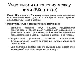 
      
       Участники и отношения между ними (ВКонтакте) 
      
     
      
       
        
         Между ВКонтактом и Пользователями  существуют возмездные отношения по оказанию услуг. Соц.сеть предоставляет сервисы,  а пользователь – свое внимание. 
        
       
       
        
         Между Соцсетью и разработчиками фактически : 
        
       
       
        
         
          
           Взаимное оказание услуг. Соц.сеть предоставляет пространство и обеспечивает условия для размещения и функционирования приложений, а Разработчик привлекает пользовательское внимание. (именно внимание, а не голоса).  
          
         
        
       
       
        
         
          
           Разработчики указывают стоимость использования функциональности своего приложения, которую уплачивают Пользователи.  
          
         
        
       
       
        
         
          
           Для получения оплаты «своего функционала» разработчик вынужден обращаться к посреднику «Агенту» 
          
         
        
       
      
     