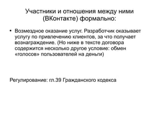 
      
       Участники и отношения между ними (ВКонтакте) формально: 
      
     
      
       
        
         Возмездное оказание услуг. Разработчик оказывает услугу по привлечению клиентов, за что получает вознаграждение. (Но ниже в тексте договора содержится несколько другое условие: обмен «голосов» пользователей на деньги) 
        
       
       
        
         
        
       
       
        
         
        
       
       
        
         Регулирование: гл.39 Гражданского кодекса  
        
       
      
     
