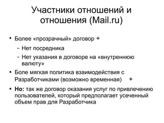 
      
       Участники отношений и отношения (Mail.ru) 
      
     
      
       
        
         Более «прозрачный» договор  + 
        
       
       
        
         
          
           Нет посредника 
          
         
        
       
       
        
         
          
           Нет указания в договоре на «внутреннюю валюту» 
          
         
        
       
       
        
         Боле мягкая политика взаимодействия с Разработчиками (возможно временная)   + 
        
       
       
        
         Но:  так же договор оказания услуг по привлечению пользователей, который предполагает усеченный объем прав для Разработчика 
        
       
      
     