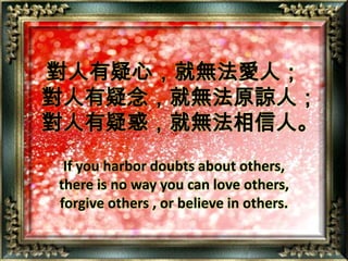 對人有疑心，就無法愛人；  對人有疑念，就無法原諒人；  對人有疑惑，就無法相信人。If you harbor doubts about others,there is no way you can love others,forgive others , or believe in others.