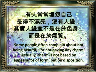 有人常常埋怨自己長得不漂亮，沒有人緣；其實人緣並不是在於色身，而是在於氣質。Some people often complain about not being beautiful or not having any charm. Actually, charm is not based on appearance of form, but on disposition.