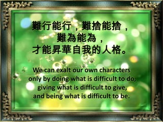 難行能行，難捨能捨，難為能為，才能昇華自我的人格。We can exalt our own characters only by doing what is difficult to do, giving what is difficult to give, and being what is difficult to be.