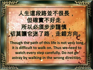 人生這段路並不很長，但確實不好走，所以必須步步謹慎，切莫讓它迷了路，走錯方向。Though the path of this life is not very long, it is difficult to walk on. Thus we need to watch every step carefully. Do not go astray by walking in the wrong direction.