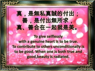 真，是無私真誠的付出；善，是付出無所求，真、善合在一起就是美。To give selflessly with a genuine heart is to be true.To contribute to others unconditionally is to be good. When one is both true and good,beauty is radiated.