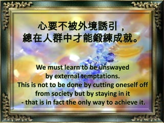 心要不被外境誘引，總在人群中才能鍛練成就。We must learn to be unswayed by external temptations.This is not to be done by cutting oneself off from society but by staying in it - that is in fact the only way to achieve it.