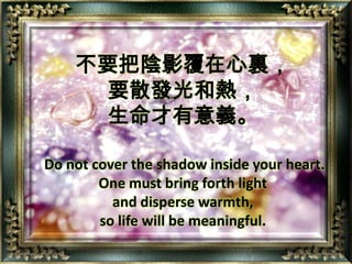 不要把陰影覆在心裏，要散發光和熱，生命才有意義。Do not cover the shadow inside your heart. One must bring forth light and disperse warmth, so life will be meaningful.