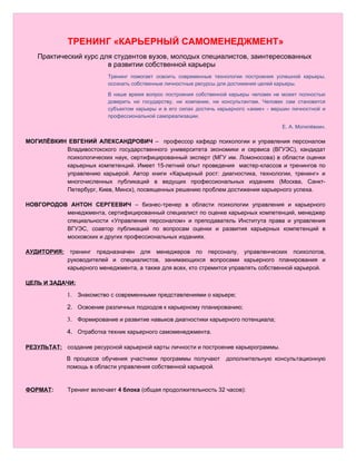 ТРЕНИНГ «КАРЬЕРНЫЙ САМОМЕНЕДЖМЕНТ»
   Практический курс для студентов вузов, молодых специалистов, заинтересованных
                       в развитии собственной карьеры
                          Тренинг помогает освоить современные технологии построения успешной карьеры,
                          осознать собственные личностные ресурсы для достижения целей карьеры.

                          В наше время вопрос построения собственной карьеры человек не может полностью
                          доверить ни государству, ни компании, ни консультантам. Человек сам становится
                          субъектом карьеры и в его силах достичь карьерного «акме» - вершин личностной и
                          профессиональной самореализации.

                                                                                         Е. А. Могилёвкин.

МОГИЛЁВКИН ЕВГЕНИЙ АЛЕКСАНДРОВИЧ – профессор кафедр психологии и управления персоналом
          Владивостокского государственного университета экономики и сервиса (ВГУЭС), кандидат
          психологических наук, сертифицированный эксперт (МГУ им. Ломоносова) в области оценки
          карьерных компетенций. Имеет 15-летний опыт проведения мастер-классов и тренингов по
          управлению карьерой. Автор книги «Карьерный рост: диагностика, технологии, тренинг» и
          многочисленных публикаций в ведущих профессиональных изданиях (Москва, Санкт-
          Петербург, Киев, Минск), посвященных решению проблем достижения карьерного успеха.

НОВГОРОДОВ АНТОН СЕРГЕЕВИЧ – бизнес-тренер в области психологии управления и карьерного
          менеджмента, сертифицированный специалист по оценке карьерных компетенций, менеджер
          специальности «Управления персоналом» и преподаватель Института права и управления
          ВГУЭС, соавтор публикаций по вопросам оценки и развития карьерных компетенций в
          московских и других профессиональных изданиях.

АУДИТОРИЯ:    тренинг предназначен для менеджеров по персоналу, управленческих психологов,
             руководителей и специалистов, занимающихся вопросами карьерного планирования и
             карьерного менеджмента, а также для всех, кто стремится управлять собственной карьерой.

ЦЕЛЬ И ЗАДАЧИ:

             1. Знакомство с современными представлениями о карьере;
             2. Освоение различных подходов к карьерному планированию;
             3. Формирование и развитие навыков диагностики карьерного потенциала;
             4. Отработка техник карьерного самоменеджмента.

РЕЗУЛЬТАТ: создание ресурсной карьерной карты личности и построение карьерограммы.
             В процессе обучения участники программы получают       дополнительную консультационную
             помощь в области управления собственной карьерой.


ФОРМАТ:      Тренинг включает 4 блока (общая продолжительность 32 часов):
 