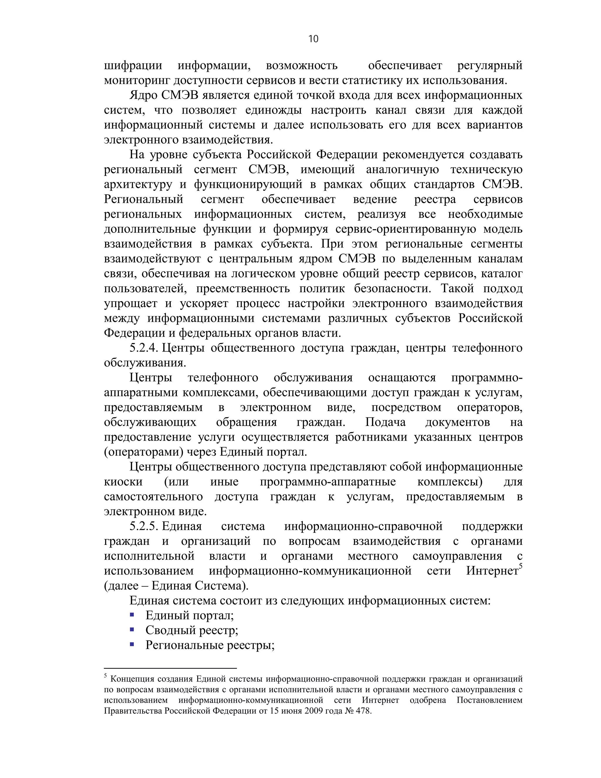 10

шифрации информации, возможность            обеспечивает регулярный
мониторинг доступности сервисов и вести статистику их использования.
    Ядро СМЭВ является единой точкой входа для всех информационных
систем, что позволяет единожды настроить канал связи для каждой
информационный системы и далее использовать его для всех вариантов
электронного взаимодействия.
    На уровне субъекта Российской Федерации рекомендуется создавать
региональный сегмент СМЭВ, имеющий аналогичную техническую
архитектуру и функционирующий в рамках общих стандартов СМЭВ.
Региональный сегмент обеспечивает ведение реестра сервисов
региональных информационных систем, реализуя все необходимые
дополнительные функции и формируя сервис-ориентированную модель
взаимодействия в рамках субъекта. При этом региональные сегменты
взаимодействуют с центральным ядром СМЭВ по выделенным каналам
связи, обеспечивая на логическом уровне общий реестр сервисов, каталог
пользователей, преемственность политик безопасности. Такой подход
упрощает и ускоряет процесс настройки электронного взаимодействия
между информационными системами различных субъектов Российской
Федерации и федеральных органов власти.
    5.2.4. Центры общественного доступа граждан, центры телефонного
обслуживания.
    Центры телефонного обслуживания оснащаются программно-
аппаратными комплексами, обеспечивающими доступ граждан к услугам,
предоставляемым в электронном виде, посредством операторов,
обслуживающих      обращения     граждан.   Подача    документов     на
предоставление услуги осуществляется работниками указанных центров
(операторами) через Единый портал.
    Центры общественного доступа представляют собой информационные
киоски     (или   иные     программно-аппаратные     комплексы)    для
самостоятельного доступа граждан к услугам, предоставляемым в
электронном виде.
    5.2.5. Единая система информационно-справочной поддержки
граждан и организаций по вопросам взаимодействия с органами
исполнительной власти и органами местного самоуправления с
использованием информационно-коммуникационной сети Интернет5
(далее – Единая Система).
    Единая система состоит из следующих информационных систем:
     Единый портал;
     Сводный реестр;
     Региональные реестры;

5
 Концепция создания Единой системы информационно-справочной поддержки граждан и организаций
по вопросам взаимодействия с органами исполнительной власти и органами местного самоуправления с
использованием информационно-коммуникационной сети Интернет одобрена Постановлением
Правительства Российской Федерации от 15 июня 2009 года № 478.
 
