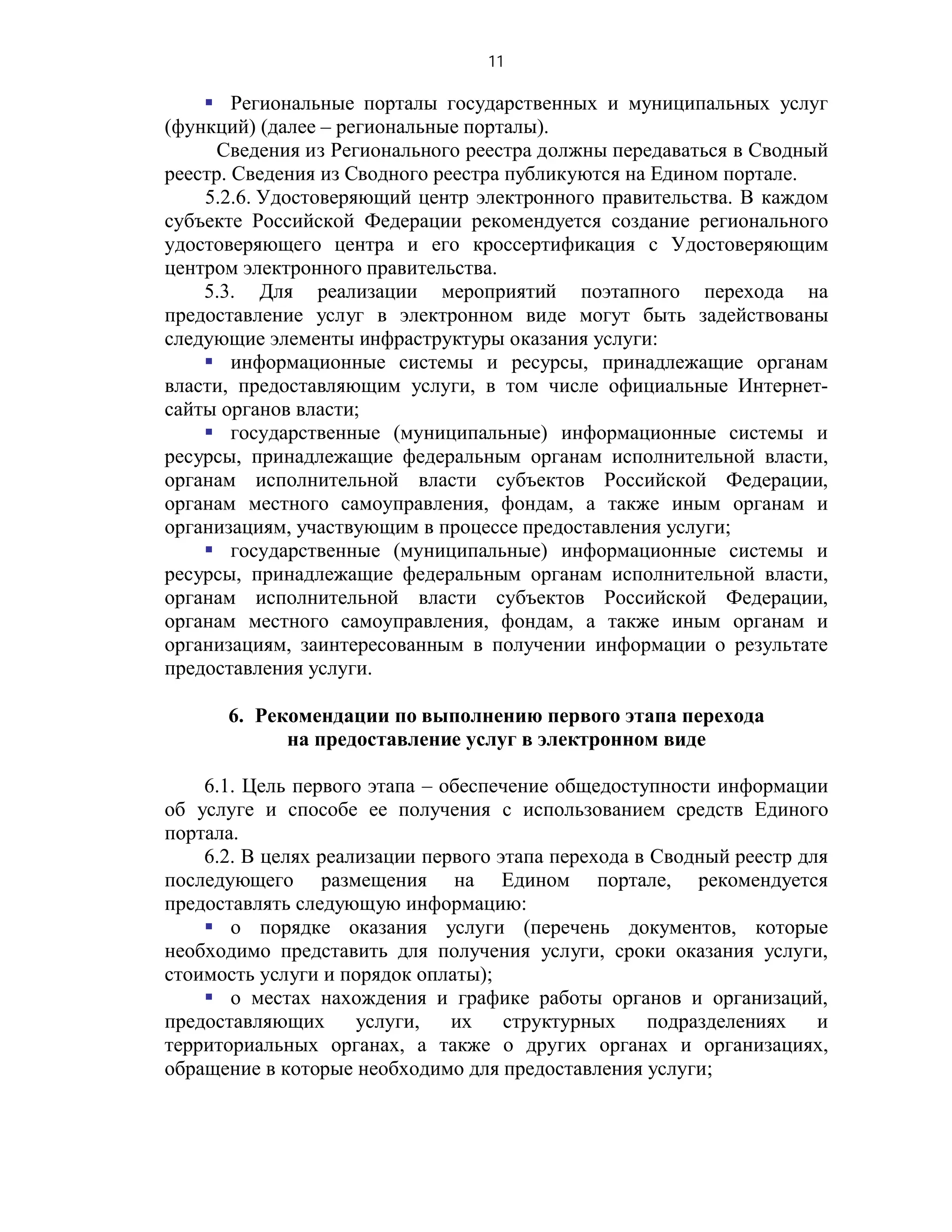 11

     Региональные порталы государственных и муниципальных услуг
(функций) (далее – региональные порталы).
      Сведения из Регионального реестра должны передаваться в Сводный
реестр. Сведения из Сводного реестра публикуются на Едином портале.
    5.2.6. Удостоверяющий центр электронного правительства. В каждом
субъекте Российской Федерации рекомендуется создание регионального
удостоверяющего центра и его кроссертификация с Удостоверяющим
центром электронного правительства.
    5.3. Для реализации мероприятий поэтапного перехода на
предоставление услуг в электронном виде могут быть задействованы
следующие элементы инфраструктуры оказания услуги:
     информационные системы и ресурсы, принадлежащие органам
власти, предоставляющим услуги, в том числе официальные Интернет-
сайты органов власти;
     государственные (муниципальные) информационные системы и
ресурсы, принадлежащие федеральным органам исполнительной власти,
органам исполнительной власти субъектов Российской Федерации,
органам местного самоуправления, фондам, а также иным органам и
организациям, участвующим в процессе предоставления услуги;
     государственные (муниципальные) информационные системы и
ресурсы, принадлежащие федеральным органам исполнительной власти,
органам исполнительной власти субъектов Российской Федерации,
органам местного самоуправления, фондам, а также иным органам и
организациям, заинтересованным в получении информации о результате
предоставления услуги.

      6. Рекомендации по выполнению первого этапа перехода
            на предоставление услуг в электронном виде

    6.1. Цель первого этапа – обеспечение общедоступности информации
об услуге и способе ее получения с использованием средств Единого
портала.
    6.2. В целях реализации первого этапа перехода в Сводный реестр для
последующего размещения на Едином портале, рекомендуется
предоставлять следующую информацию:
     о порядке оказания услуги (перечень документов, которые
необходимо представить для получения услуги, сроки оказания услуги,
стоимость услуги и порядок оплаты);
     о местах нахождения и графике работы органов и организаций,
предоставляющих      услуги,   их    структурных    подразделениях    и
территориальных органах, а также о других органах и организациях,
обращение в которые необходимо для предоставления услуги;
 