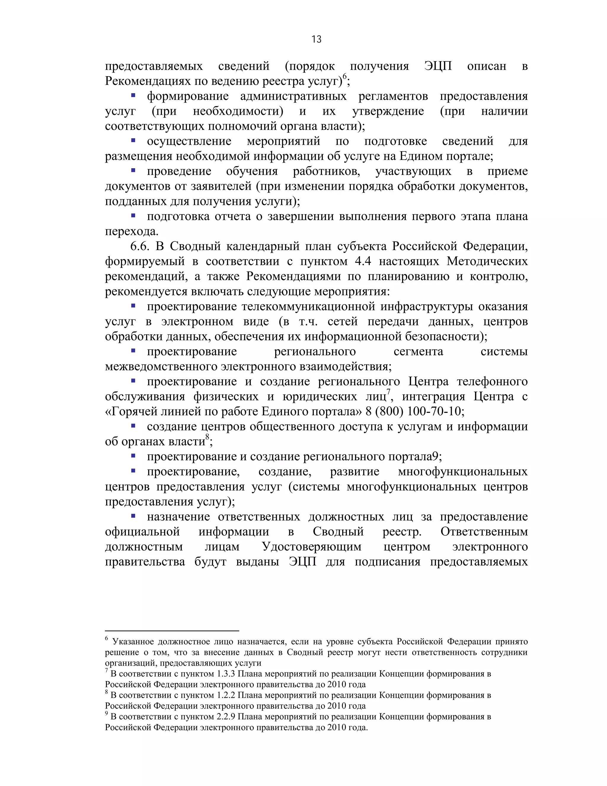 13

предоставляемых сведений (порядок получения ЭЦП описан в
Рекомендациях по ведению реестра услуг)6;
     формирование административных регламентов предоставления
услуг (при необходимости) и их утверждение (при наличии
соответствующих полномочий органа власти);
     осуществление мероприятий по подготовке сведений для
размещения необходимой информации об услуге на Едином портале;
     проведение обучения работников, участвующих в приеме
документов от заявителей (при изменении порядка обработки документов,
подданных для получения услуги);
     подготовка отчета о завершении выполнения первого этапа плана
перехода.
    6.6. В Сводный календарный план субъекта Российской Федерации,
формируемый в соответствии с пунктом 4.4 настоящих Методических
рекомендаций, а также Рекомендациями по планированию и контролю,
рекомендуется включать следующие мероприятия:
     проектирование телекоммуникационной инфраструктуры оказания
услуг в электронном виде (в т.ч. сетей передачи данных, центров
обработки данных, обеспечения их информационной безопасности);
     проектирование        регионального        сегмента       системы
межведомственного электронного взаимодействия;
     проектирование и создание регионального Центра телефонного
обслуживания физических и юридических лиц7, интеграция Центра с
«Горячей линией по работе Единого портала» 8 (800) 100-70-10;
     создание центров общественного доступа к услугам и информации
об органах власти8;
     проектирование и создание регионального портала9;
     проектирование, создание, развитие многофункциональных
центров предоставления услуг (системы многофункциональных центров
предоставления услуг);
     назначение ответственных должностных лиц за предоставление
официальной информации в Сводный реестр. Ответственным
должностным      лицам    Удостоверяющим       центром     электронного
правительства будут выданы ЭЦП для подписания предоставляемых




6
  Указанное должностное лицо назначается, если на уровне субъекта Российской Федерации принято
решение о том, что за внесение данных в Сводный реестр могут нести ответственность сотрудники
организаций, предоставляющих услуги
7
  В соответствии с пунктом 1.3.3 Плана мероприятий по реализации Концепции формирования в
Российской Федерации электронного правительства до 2010 года
8
  В соответствии с пунктом 1.2.2 Плана мероприятий по реализации Концепции формирования в
Российской Федерации электронного правительства до 2010 года
9
  В соответствии с пунктом 2.2.9 Плана мероприятий по реализации Концепции формирования в
Российской Федерации электронного правительства до 2010 года.
 