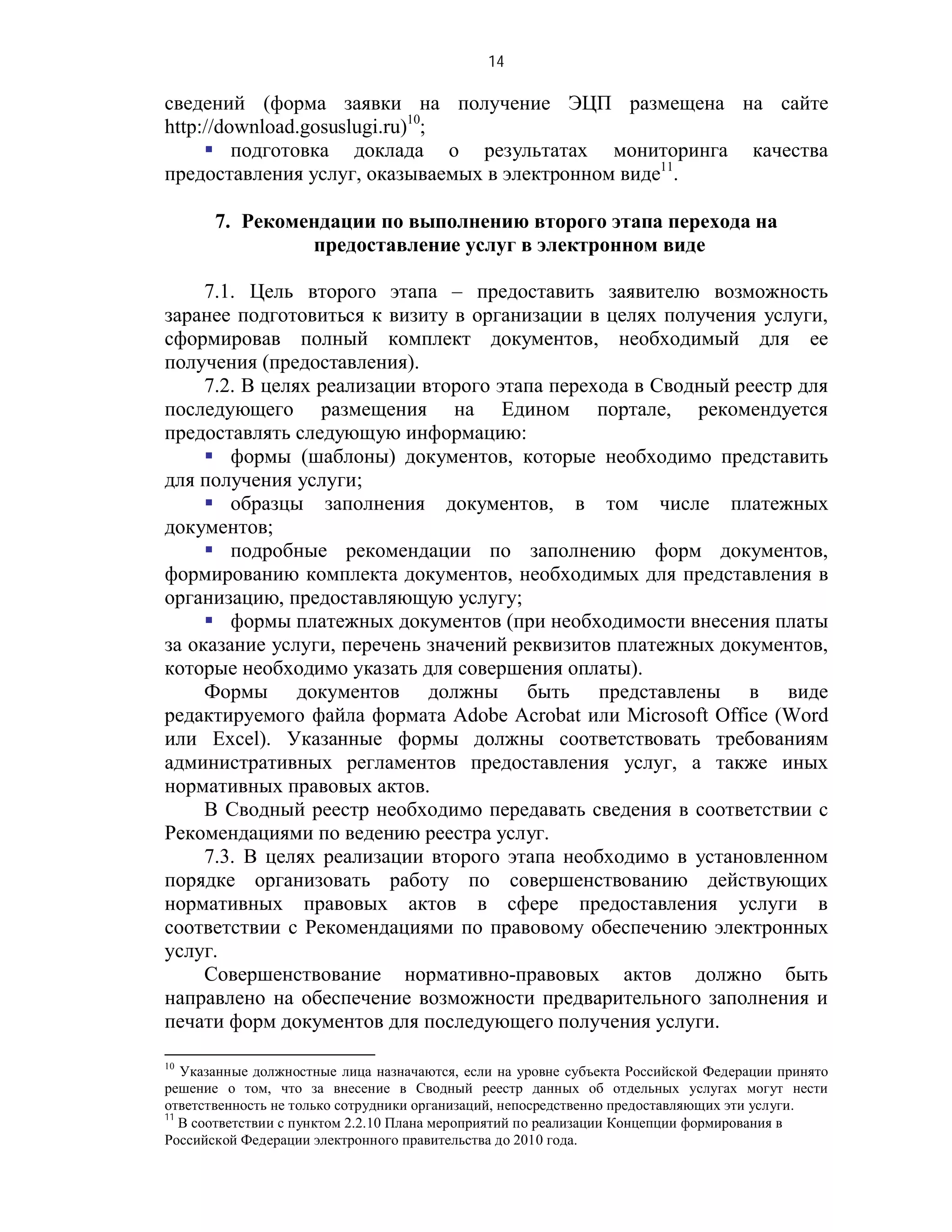 14

сведений (форма заявки на получение ЭЦП размещена на сайте
http://download.gosuslugi.ru)10;
      подготовка доклада о результатах мониторинга качества
предоставления услуг, оказываемых в электронном виде11.

       7. Рекомендации по выполнению второго этапа перехода на
                предоставление услуг в электронном виде

     7.1. Цель второго этапа – предоставить заявителю возможность
заранее подготовиться к визиту в организации в целях получения услуги,
сформировав полный комплект документов, необходимый для ее
получения (предоставления).
     7.2. В целях реализации второго этапа перехода в Сводный реестр для
последующего размещения на Едином портале, рекомендуется
предоставлять следующую информацию:
      формы (шаблоны) документов, которые необходимо представить
для получения услуги;
      образцы заполнения документов, в том числе платежных
документов;
      подробные рекомендации по заполнению форм документов,
формированию комплекта документов, необходимых для представления в
организацию, предоставляющую услугу;
      формы платежных документов (при необходимости внесения платы
за оказание услуги, перечень значений реквизитов платежных документов,
которые необходимо указать для совершения оплаты).
     Формы документов должны быть представлены в виде
редактируемого файла формата Adobe Acrobat или Microsoft Office (Word
или Excel). Указанные формы должны соответствовать требованиям
административных регламентов предоставления услуг, а также иных
нормативных правовых актов.
     В Сводный реестр необходимо передавать сведения в соответствии с
Рекомендациями по ведению реестра услуг.
     7.3. В целях реализации второго этапа необходимо в установленном
порядке организовать работу по совершенствованию действующих
нормативных правовых актов в сфере предоставления услуги в
соответствии с Рекомендациями по правовому обеспечению электронных
услуг.
     Совершенствование нормативно-правовых актов должно быть
направлено на обеспечение возможности предварительного заполнения и
печати форм документов для последующего получения услуги.

10
   Указанные должностные лица назначаются, если на уровне субъекта Российской Федерации принято
решение о том, что за внесение в Сводный реестр данных об отдельных услугах могут нести
ответственность не только сотрудники организаций, непосредственно предоставляющих эти услуги.
11
   В соответствии с пунктом 2.2.10 Плана мероприятий по реализации Концепции формирования в
Российской Федерации электронного правительства до 2010 года.
 