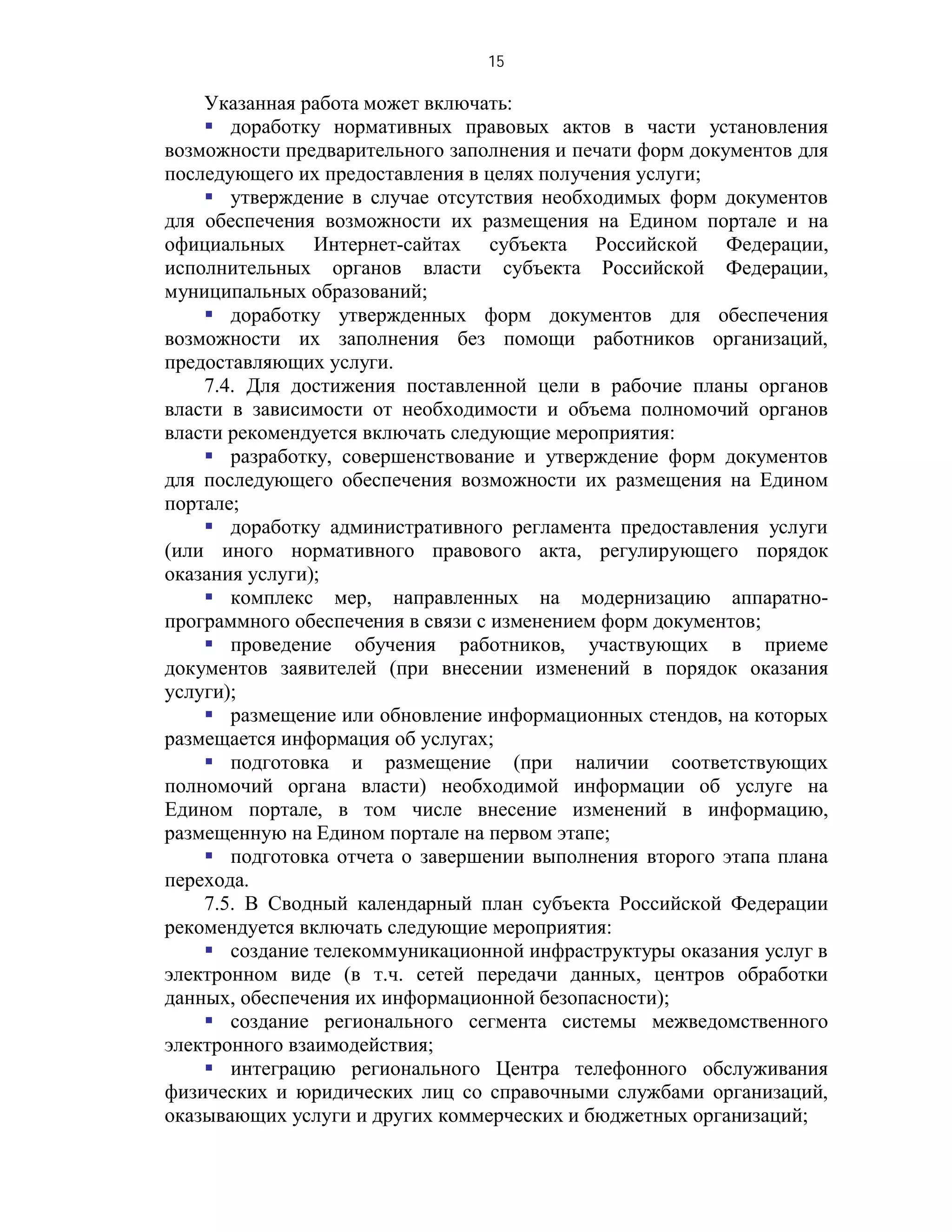 15

    Указанная работа может включать:
     доработку нормативных правовых актов в части установления
возможности предварительного заполнения и печати форм документов для
последующего их предоставления в целях получения услуги;
     утверждение в случае отсутствия необходимых форм документов
для обеспечения возможности их размещения на Едином портале и на
официальных Интернет-сайтах субъекта Российской Федерации,
исполнительных органов власти субъекта Российской Федерации,
муниципальных образований;
     доработку утвержденных форм документов для обеспечения
возможности их заполнения без помощи работников организаций,
предоставляющих услуги.
    7.4. Для достижения поставленной цели в рабочие планы органов
власти в зависимости от необходимости и объема полномочий органов
власти рекомендуется включать следующие мероприятия:
     разработку, совершенствование и утверждение форм документов
для последующего обеспечения возможности их размещения на Едином
портале;
     доработку административного регламента предоставления услуги
(или иного нормативного правового акта, регулирующего порядок
оказания услуги);
     комплекс мер, направленных на модернизацию аппаратно-
программного обеспечения в связи с изменением форм документов;
     проведение обучения работников, участвующих в приеме
документов заявителей (при внесении изменений в порядок оказания
услуги);
     размещение или обновление информационных стендов, на которых
размещается информация об услугах;
     подготовка и размещение (при наличии соответствующих
полномочий органа власти) необходимой информации об услуге на
Едином портале, в том числе внесение изменений в информацию,
размещенную на Едином портале на первом этапе;
     подготовка отчета о завершении выполнения второго этапа плана
перехода.
    7.5. В Сводный календарный план субъекта Российской Федерации
рекомендуется включать следующие мероприятия:
     создание телекоммуникационной инфраструктуры оказания услуг в
электронном виде (в т.ч. сетей передачи данных, центров обработки
данных, обеспечения их информационной безопасности);
     создание регионального сегмента системы межведомственного
электронного взаимодействия;
     интеграцию регионального Центра телефонного обслуживания
физических и юридических лиц со справочными службами организаций,
оказывающих услуги и других коммерческих и бюджетных организаций;
 