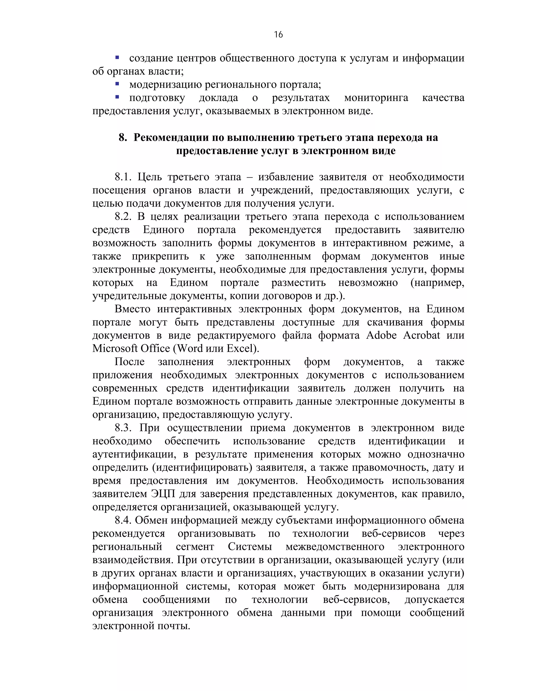 16

     создание центров общественного доступа к услугам и информации
об органах власти;
     модернизацию регионального портала;
     подготовку доклада о результатах мониторинга качества
предоставления услуг, оказываемых в электронном виде.

    8. Рекомендации по выполнению третьего этапа перехода на
              предоставление услуг в электронном виде

    8.1. Цель третьего этапа – избавление заявителя от необходимости
посещения органов власти и учреждений, предоставляющих услуги, с
целью подачи документов для получения услуги.
    8.2. В целях реализации третьего этапа перехода с использованием
средств Единого портала рекомендуется предоставить заявителю
возможность заполнить формы документов в интерактивном режиме, а
также прикрепить к уже заполненным формам документов иные
электронные документы, необходимые для предоставления услуги, формы
которых на Едином портале разместить невозможно (например,
учредительные документы, копии договоров и др.).
    Вместо интерактивных электронных форм документов, на Едином
портале могут быть представлены доступные для скачивания формы
документов в виде редактируемого файла формата Adobe Acrobat или
Microsoft Office (Word или Excel).
    После заполнения электронных форм документов, а также
приложения необходимых электронных документов с использованием
современных средств идентификации заявитель должен получить на
Едином портале возможность отправить данные электронные документы в
организацию, предоставляющую услугу.
    8.3. При осуществлении приема документов в электронном виде
необходимо обеспечить использование средств идентификации и
аутентификации, в результате применения которых можно однозначно
определить (идентифицировать) заявителя, а также правомочность, дату и
время предоставления им документов. Необходимость использования
заявителем ЭЦП для заверения представленных документов, как правило,
определяется организацией, оказывающей услугу.
    8.4. Обмен информацией между субъектами информационного обмена
рекомендуется организовывать по технологии веб-сервисов через
региональный сегмент Системы межведомственного электронного
взаимодействия. При отсутствии в организации, оказывающей услугу (или
в других органах власти и организациях, участвующих в оказании услуги)
информационной системы, которая может быть модернизирована для
обмена сообщениями по технологии веб-сервисов, допускается
организация электронного обмена данными при помощи сообщений
электронной почты.
 