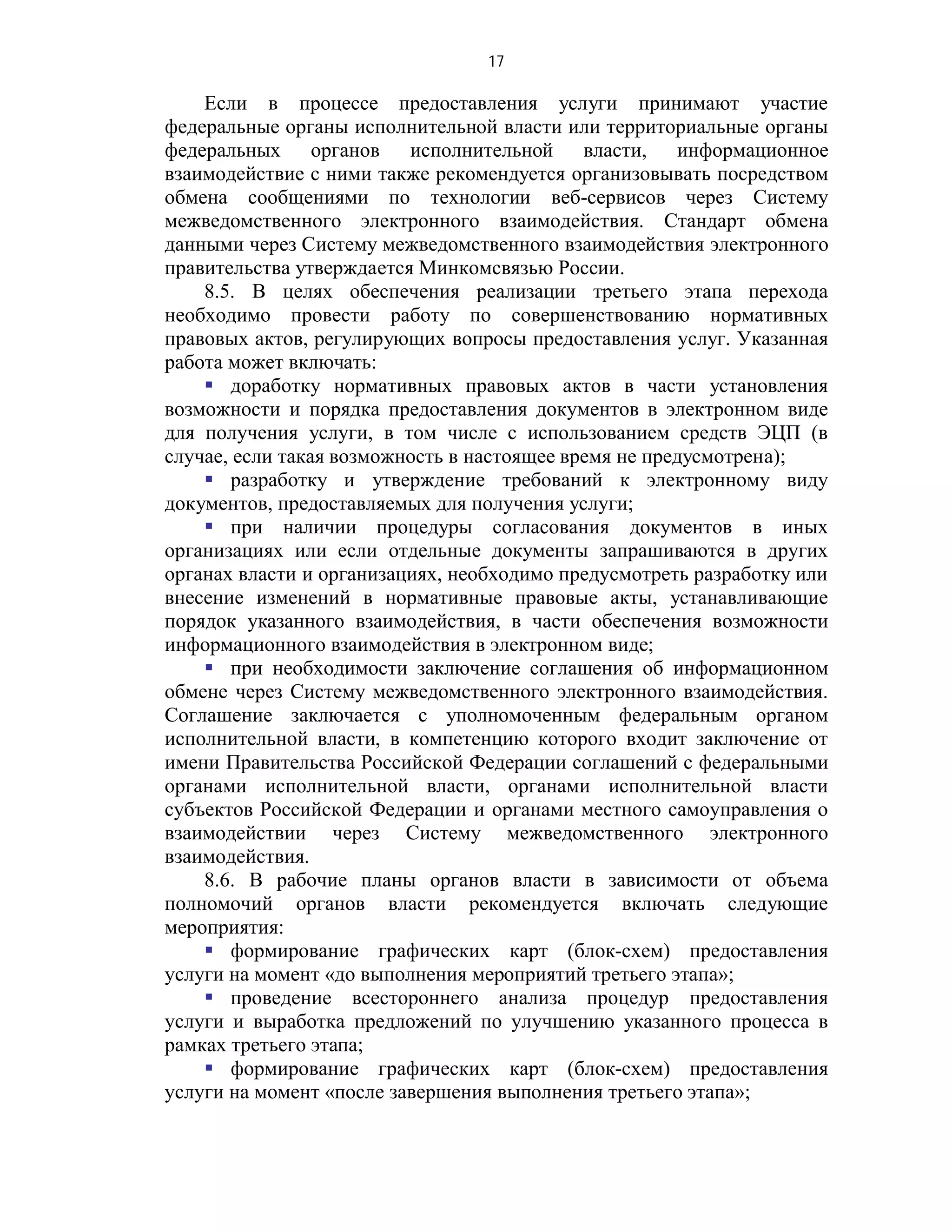 17

    Если в процессе предоставления услуги принимают участие
федеральные органы исполнительной власти или территориальные органы
федеральных органов исполнительной власти, информационное
взаимодействие с ними также рекомендуется организовывать посредством
обмена сообщениями по технологии веб-сервисов через Систему
межведомственного электронного взаимодействия. Стандарт обмена
данными через Систему межведомственного взаимодействия электронного
правительства утверждается Минкомсвязью России.
    8.5. В целях обеспечения реализации третьего этапа перехода
необходимо провести работу по совершенствованию нормативных
правовых актов, регулирующих вопросы предоставления услуг. Указанная
работа может включать:
     доработку нормативных правовых актов в части установления
возможности и порядка предоставления документов в электронном виде
для получения услуги, в том числе с использованием средств ЭЦП (в
случае, если такая возможность в настоящее время не предусмотрена);
     разработку и утверждение требований к электронному виду
документов, предоставляемых для получения услуги;
     при наличии процедуры согласования документов в иных
организациях или если отдельные документы запрашиваются в других
органах власти и организациях, необходимо предусмотреть разработку или
внесение изменений в нормативные правовые акты, устанавливающие
порядок указанного взаимодействия, в части обеспечения возможности
информационного взаимодействия в электронном виде;
     при необходимости заключение соглашения об информационном
обмене через Систему межведомственного электронного взаимодействия.
Соглашение заключается с уполномоченным федеральным органом
исполнительной власти, в компетенцию которого входит заключение от
имени Правительства Российской Федерации соглашений с федеральными
органами исполнительной власти, органами исполнительной власти
субъектов Российской Федерации и органами местного самоуправления о
взаимодействии через Систему межведомственного электронного
взаимодействия.
    8.6. В рабочие планы органов власти в зависимости от объема
полномочий органов власти рекомендуется включать следующие
мероприятия:
     формирование графических карт (блок-схем) предоставления
услуги на момент «до выполнения мероприятий третьего этапа»;
     проведение всестороннего анализа процедур предоставления
услуги и выработка предложений по улучшению указанного процесса в
рамках третьего этапа;
     формирование графических карт (блок-схем) предоставления
услуги на момент «после завершения выполнения третьего этапа»;
 