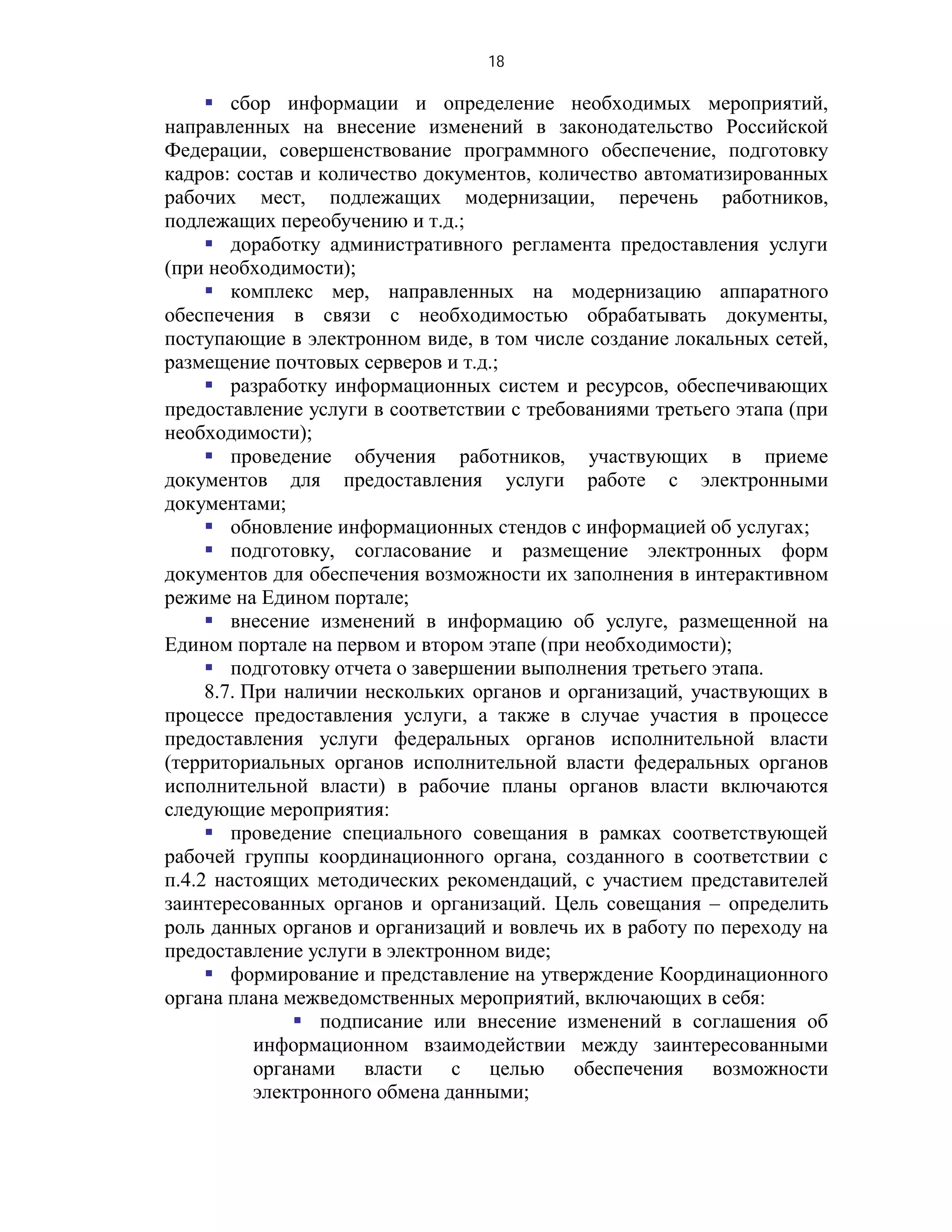 18

      сбор информации и определение необходимых мероприятий,
направленных на внесение изменений в законодательство Российской
Федерации, совершенствование программного обеспечение, подготовку
кадров: состав и количество документов, количество автоматизированных
рабочих мест, подлежащих модернизации, перечень работников,
подлежащих переобучению и т.д.;
      доработку административного регламента предоставления услуги
(при необходимости);
      комплекс мер, направленных на модернизацию аппаратного
обеспечения в связи с необходимостью обрабатывать документы,
поступающие в электронном виде, в том числе создание локальных сетей,
размещение почтовых серверов и т.д.;
      разработку информационных систем и ресурсов, обеспечивающих
предоставление услуги в соответствии с требованиями третьего этапа (при
необходимости);
      проведение обучения работников, участвующих в приеме
документов для предоставления услуги работе с электронными
документами;
      обновление информационных стендов с информацией об услугах;
      подготовку, согласование и размещение электронных форм
документов для обеспечения возможности их заполнения в интерактивном
режиме на Едином портале;
      внесение изменений в информацию об услуге, размещенной на
Едином портале на первом и втором этапе (при необходимости);
      подготовку отчета о завершении выполнения третьего этапа.
     8.7. При наличии нескольких органов и организаций, участвующих в
процессе предоставления услуги, а также в случае участия в процессе
предоставления услуги федеральных органов исполнительной власти
(территориальных органов исполнительной власти федеральных органов
исполнительной власти) в рабочие планы органов власти включаются
следующие мероприятия:
      проведение специального совещания в рамках соответствующей
рабочей группы координационного органа, созданного в соответствии с
п.4.2 настоящих методических рекомендаций, с участием представителей
заинтересованных органов и организаций. Цель совещания – определить
роль данных органов и организаций и вовлечь их в работу по переходу на
предоставление услуги в электронном виде;
      формирование и представление на утверждение Координационного
органа плана межведомственных мероприятий, включающих в себя:
                подписание или внесение изменений в соглашения об
           информационном взаимодействии между заинтересованными
           органами власти с целью обеспечения возможности
           электронного обмена данными;
 