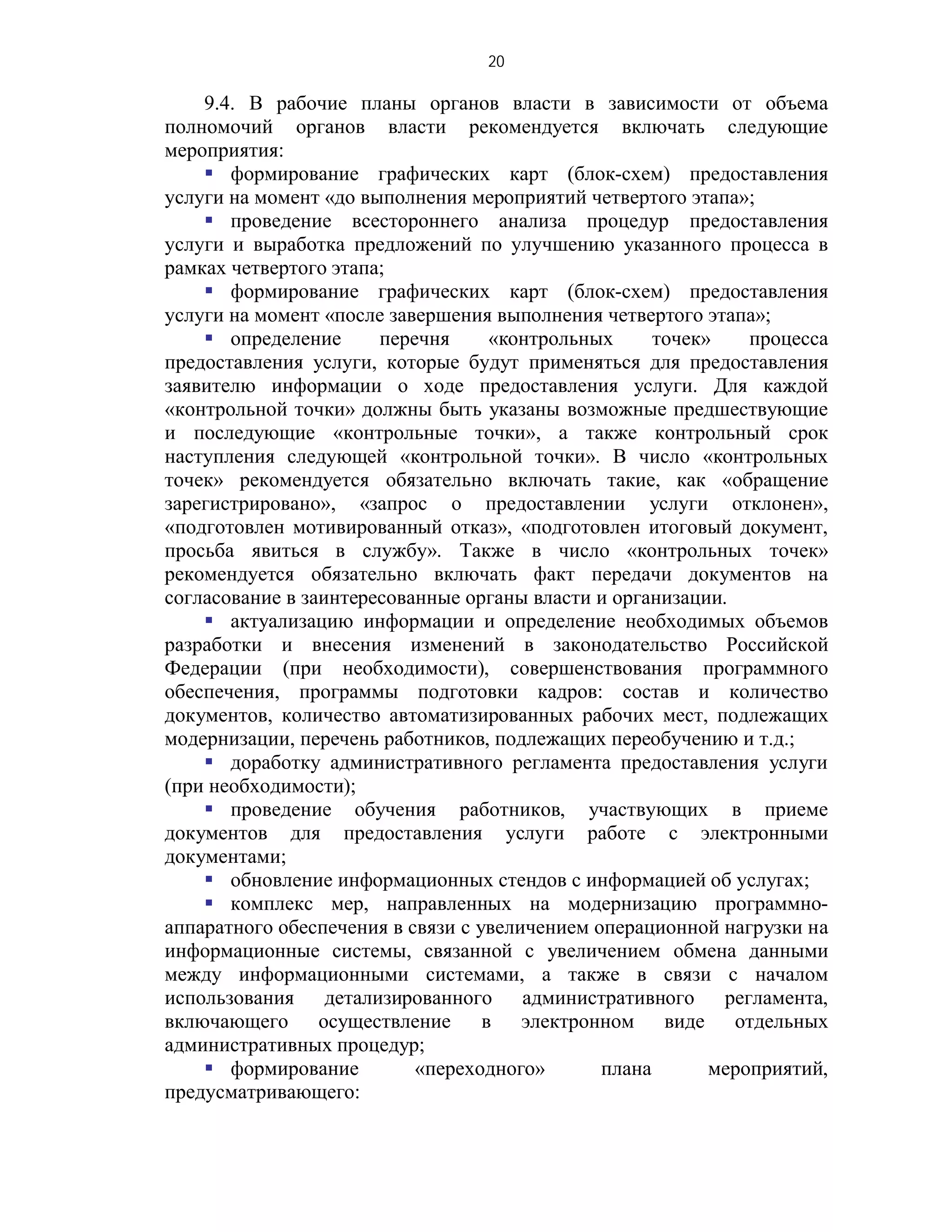 20

    9.4. В рабочие планы органов власти в зависимости от объема
полномочий органов власти рекомендуется включать следующие
мероприятия:
     формирование графических карт (блок-схем) предоставления
услуги на момент «до выполнения мероприятий четвертого этапа»;
     проведение всестороннего анализа процедур предоставления
услуги и выработка предложений по улучшению указанного процесса в
рамках четвертого этапа;
     формирование графических карт (блок-схем) предоставления
услуги на момент «после завершения выполнения четвертого этапа»;
     определение      перечня     «контрольных      точек»    процесса
предоставления услуги, которые будут применяться для предоставления
заявителю информации о ходе предоставления услуги. Для каждой
«контрольной точки» должны быть указаны возможные предшествующие
и последующие «контрольные точки», а также контрольный срок
наступления следующей «контрольной точки». В число «контрольных
точек» рекомендуется обязательно включать такие, как «обращение
зарегистрировано», «запрос о предоставлении услуги отклонен»,
«подготовлен мотивированный отказ», «подготовлен итоговый документ,
просьба явиться в службу». Также в число «контрольных точек»
рекомендуется обязательно включать факт передачи документов на
согласование в заинтересованные органы власти и организации.
     актуализацию информации и определение необходимых объемов
разработки и внесения изменений в законодательство Российской
Федерации (при необходимости), совершенствования программного
обеспечения, программы подготовки кадров: состав и количество
документов, количество автоматизированных рабочих мест, подлежащих
модернизации, перечень работников, подлежащих переобучению и т.д.;
     доработку административного регламента предоставления услуги
(при необходимости);
     проведение обучения работников, участвующих в приеме
документов для предоставления услуги работе с электронными
документами;
     обновление информационных стендов с информацией об услугах;
     комплекс мер, направленных на модернизацию программно-
аппаратного обеспечения в связи с увеличением операционной нагрузки на
информационные системы, связанной с увеличением обмена данными
между информационными системами, а также в связи с началом
использования детализированного административного регламента,
включающего осуществление в электронном виде отдельных
административных процедур;
     формирование         «переходного»       плана       мероприятий,
предусматривающего:
 
