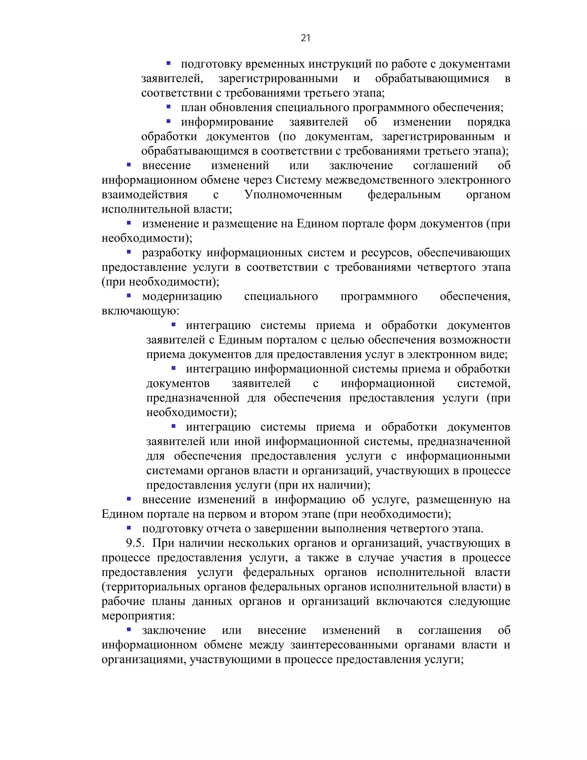21

            подготовку временных инструкций по работе с документами
       заявителей, зарегистрированными и обрабатывающимися в
       соответствии с требованиями третьего этапа;
            план обновления специального программного обеспечения;
            информирование заявителей об изменении порядка
       обработки документов (по документам, зарегистрированным и
       обрабатывающимся в соответствии с требованиями третьего этапа);
     внесение     изменений     или    заключение    соглашений     об
информационном обмене через Систему межведомственного электронного
взаимодействия      с    Уполномоченным        федеральным     органом
исполнительной власти;
     изменение и размещение на Едином портале форм документов (при
необходимости);
     разработку информационных систем и ресурсов, обеспечивающих
предоставление услуги в соответствии с требованиями четвертого этапа
(при необходимости);
     модернизацию       специального     программного     обеспечения,
включающую:
             интеграцию системы приема и обработки документов
        заявителей с Единым порталом с целью обеспечения возможности
        приема документов для предоставления услуг в электронном виде;
             интеграцию информационной системы приема и обработки
        документов     заявителей    с    информационной      системой,
        предназначенной для обеспечения предоставления услуги (при
        необходимости);
             интеграцию системы приема и обработки документов
        заявителей или иной информационной системы, предназначенной
        для обеспечения предоставления услуги с информационными
        системами органов власти и организаций, участвующих в процессе
        предоставления услуги (при их наличии);
     внесение изменений в информацию об услуге, размещенную на
Едином портале на первом и втором этапе (при необходимости);
     подготовку отчета о завершении выполнения четвертого этапа.
    9.5. При наличии нескольких органов и организаций, участвующих в
процессе предоставления услуги, а также в случае участия в процессе
предоставления услуги федеральных органов исполнительной власти
(территориальных органов федеральных органов исполнительной власти) в
рабочие планы данных органов и организаций включаются следующие
мероприятия:
     заключение или внесение изменений в соглашения об
информационном обмене между заинтересованными органами власти и
организациями, участвующими в процессе предоставления услуги;
 