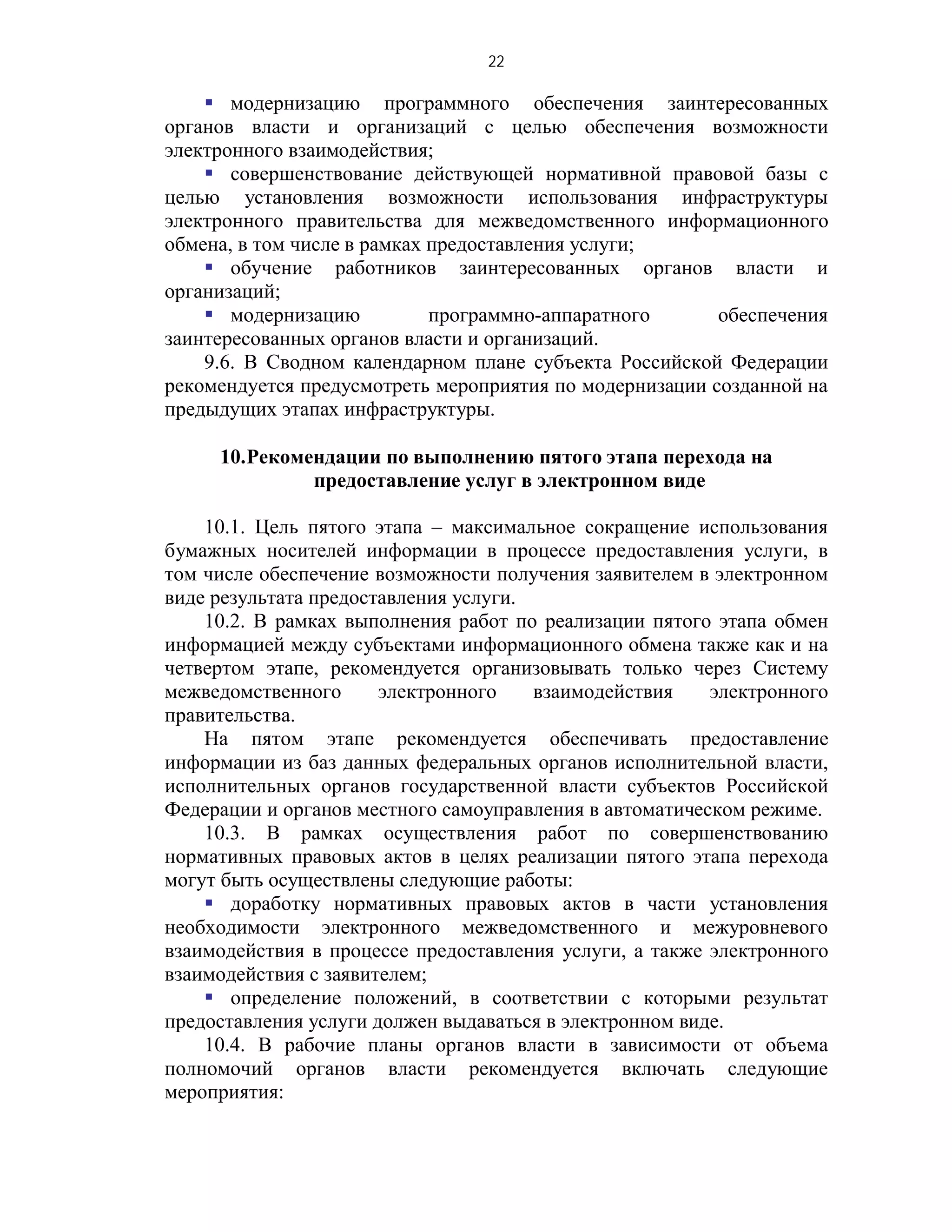 22

     модернизацию программного обеспечения заинтересованных
органов власти и организаций с целью обеспечения возможности
электронного взаимодействия;
     совершенствование действующей нормативной правовой базы с
целью установления возможности использования инфраструктуры
электронного правительства для межведомственного информационного
обмена, в том числе в рамках предоставления услуги;
     обучение работников заинтересованных органов власти и
организаций;
     модернизацию           программно-аппаратного      обеспечения
заинтересованных органов власти и организаций.
    9.6. В Сводном календарном плане субъекта Российской Федерации
рекомендуется предусмотреть мероприятия по модернизации созданной на
предыдущих этапах инфраструктуры.

     10.Рекомендации по выполнению пятого этапа перехода на
              предоставление услуг в электронном виде

    10.1. Цель пятого этапа – максимальное сокращение использования
бумажных носителей информации в процессе предоставления услуги, в
том числе обеспечение возможности получения заявителем в электронном
виде результата предоставления услуги.
    10.2. В рамках выполнения работ по реализации пятого этапа обмен
информацией между субъектами информационного обмена также как и на
четвертом этапе, рекомендуется организовывать только через Систему
межведомственного      электронного    взаимодействия    электронного
правительства.
    На пятом этапе рекомендуется обеспечивать предоставление
информации из баз данных федеральных органов исполнительной власти,
исполнительных органов государственной власти субъектов Российской
Федерации и органов местного самоуправления в автоматическом режиме.
    10.3. В рамках осуществления работ по совершенствованию
нормативных правовых актов в целях реализации пятого этапа перехода
могут быть осуществлены следующие работы:
     доработку нормативных правовых актов в части установления
необходимости электронного межведомственного и межуровневого
взаимодействия в процессе предоставления услуги, а также электронного
взаимодействия с заявителем;
     определение положений, в соответствии с которыми результат
предоставления услуги должен выдаваться в электронном виде.
    10.4. В рабочие планы органов власти в зависимости от объема
полномочий органов власти рекомендуется включать следующие
мероприятия:
 