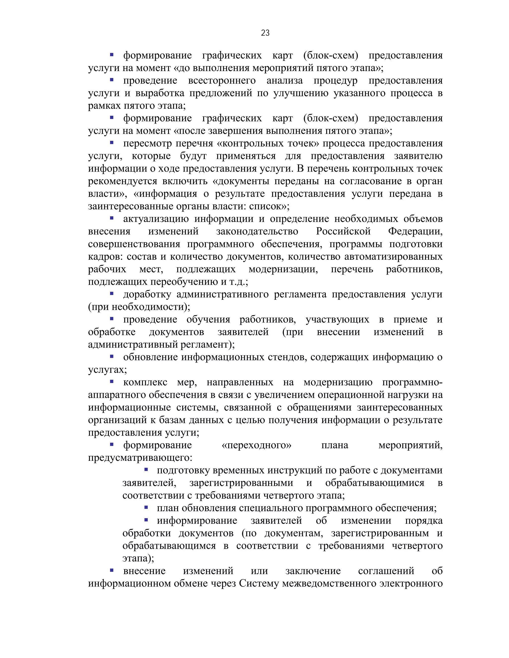 23

     формирование графических карт (блок-схем) предоставления
услуги на момент «до выполнения мероприятий пятого этапа»;
     проведение всестороннего анализа процедур предоставления
услуги и выработка предложений по улучшению указанного процесса в
рамках пятого этапа;
     формирование графических карт (блок-схем) предоставления
услуги на момент «после завершения выполнения пятого этапа»;
     пересмотр перечня «контрольных точек» процесса предоставления
услуги, которые будут применяться для предоставления заявителю
информации о ходе предоставления услуги. В перечень контрольных точек
рекомендуется включить «документы переданы на согласование в орган
власти», «информация о результате предоставления услуги передана в
заинтересованные органы власти: список»;
     актуализацию информации и определение необходимых объемов
внесения    изменений     законодательство    Российской    Федерации,
совершенствования программного обеспечения, программы подготовки
кадров: состав и количество документов, количество автоматизированных
рабочих мест, подлежащих модернизации, перечень работников,
подлежащих переобучению и т.д.;
     доработку административного регламента предоставления услуги
(при необходимости);
     проведение обучения работников, участвующих в приеме и
обработке документов заявителей (при внесении изменений в
административный регламент);
     обновление информационных стендов, содержащих информацию о
услугах;
     комплекс мер, направленных на модернизацию программно-
аппаратного обеспечения в связи с увеличением операционной нагрузки на
информационные системы, связанной с обращениями заинтересованных
организаций к базам данных с целью получения информации о результате
предоставления услуги;
     формирование         «переходного»       плана      мероприятий,
предусматривающего:
            подготовку временных инструкций по работе с документами
       заявителей, зарегистрированными и обрабатывающимися в
       соответствии с требованиями четвертого этапа;
            план обновления специального программного обеспечения;
            информирование заявителей об изменении порядка
       обработки документов (по документам, зарегистрированным и
       обрабатывающимся в соответствии с требованиями четвертого
       этапа);
     внесение     изменений     или    заключение    соглашений    об
информационном обмене через Систему межведомственного электронного
 