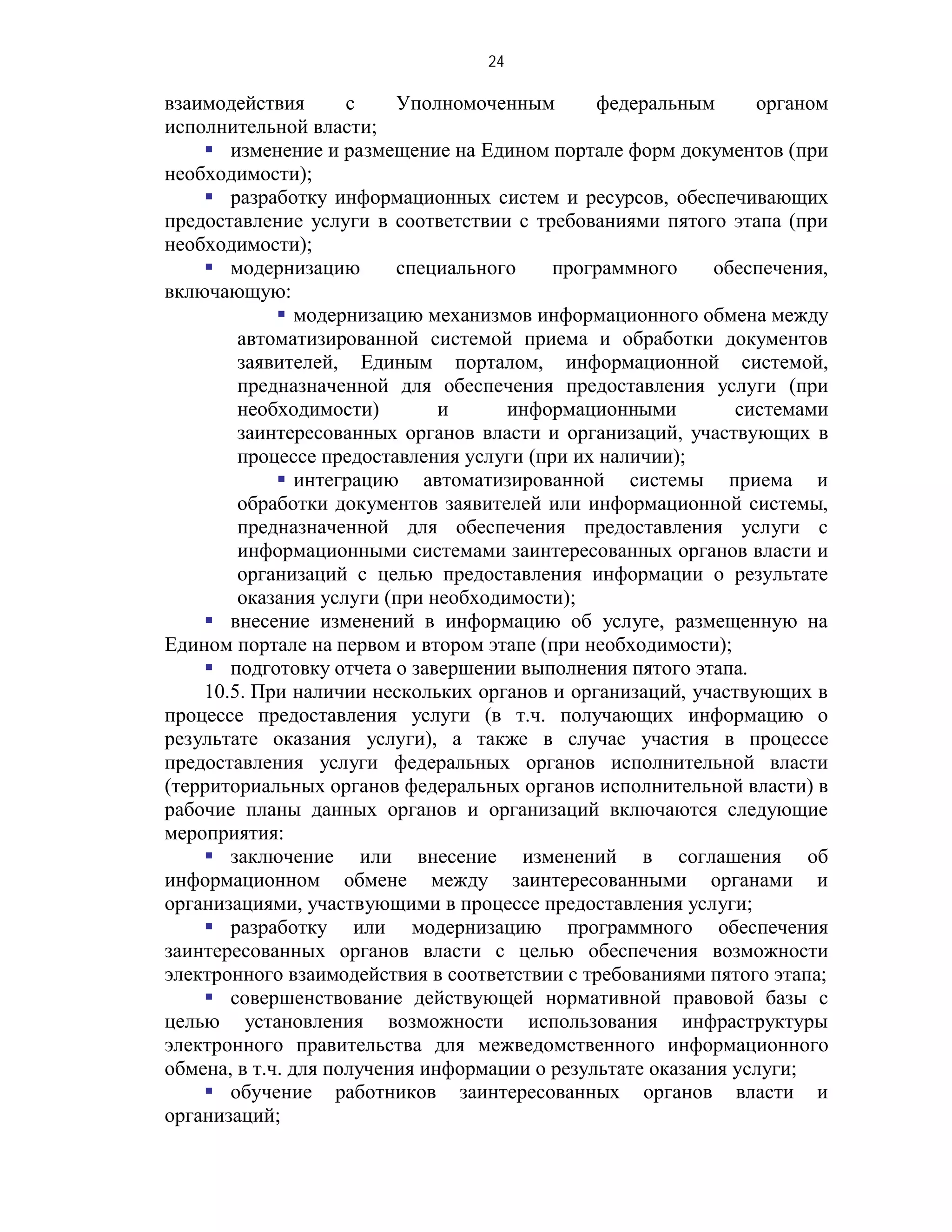 24

взаимодействия       с    Уполномоченным       федеральным      органом
исполнительной власти;
     изменение и размещение на Едином портале форм документов (при
необходимости);
     разработку информационных систем и ресурсов, обеспечивающих
предоставление услуги в соответствии с требованиями пятого этапа (при
необходимости);
     модернизацию        специального    программного      обеспечения,
включающую:
              модернизацию механизмов информационного обмена между
        автоматизированной системой приема и обработки документов
        заявителей, Единым порталом, информационной системой,
        предназначенной для обеспечения предоставления услуги (при
        необходимости)         и     информационными          системами
        заинтересованных органов власти и организаций, участвующих в
        процессе предоставления услуги (при их наличии);
              интеграцию автоматизированной системы приема и
        обработки документов заявителей или информационной системы,
        предназначенной для обеспечения предоставления услуги с
        информационными системами заинтересованных органов власти и
        организаций с целью предоставления информации о результате
        оказания услуги (при необходимости);
     внесение изменений в информацию об услуге, размещенную на
Едином портале на первом и втором этапе (при необходимости);
     подготовку отчета о завершении выполнения пятого этапа.
    10.5. При наличии нескольких органов и организаций, участвующих в
процессе предоставления услуги (в т.ч. получающих информацию о
результате оказания услуги), а также в случае участия в процессе
предоставления услуги федеральных органов исполнительной власти
(территориальных органов федеральных органов исполнительной власти) в
рабочие планы данных органов и организаций включаются следующие
мероприятия:
     заключение или внесение изменений в соглашения об
информационном обмене между заинтересованными органами и
организациями, участвующими в процессе предоставления услуги;
     разработку или модернизацию программного обеспечения
заинтересованных органов власти с целью обеспечения возможности
электронного взаимодействия в соответствии с требованиями пятого этапа;
     совершенствование действующей нормативной правовой базы с
целью установления возможности использования инфраструктуры
электронного правительства для межведомственного информационного
обмена, в т.ч. для получения информации о результате оказания услуги;
     обучение работников заинтересованных органов власти и
организаций;
 