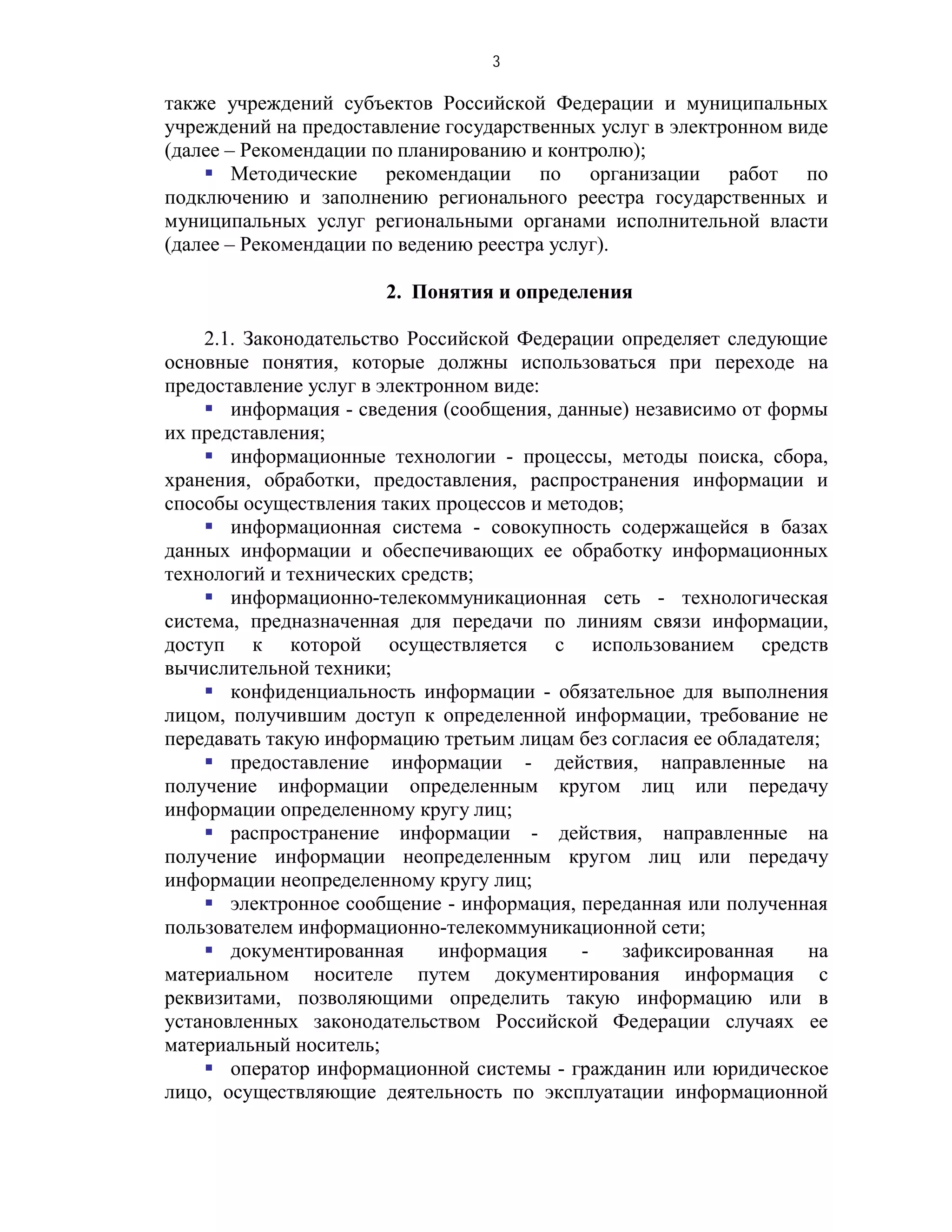 3

также учреждений субъектов Российской Федерации и муниципальных
учреждений на предоставление государственных услуг в электронном виде
(далее – Рекомендации по планированию и контролю);
     Методические рекомендации по организации работ по
подключению и заполнению регионального реестра государственных и
муниципальных услуг региональными органами исполнительной власти
(далее – Рекомендации по ведению реестра услуг).

                       2. Понятия и определения

    2.1. Законодательство Российской Федерации определяет следующие
основные понятия, которые должны использоваться при переходе на
предоставление услуг в электронном виде:
     информация - сведения (сообщения, данные) независимо от формы
их представления;
     информационные технологии - процессы, методы поиска, сбора,
хранения, обработки, предоставления, распространения информации и
способы осуществления таких процессов и методов;
     информационная система - совокупность содержащейся в базах
данных информации и обеспечивающих ее обработку информационных
технологий и технических средств;
     информационно-телекоммуникационная сеть - технологическая
система, предназначенная для передачи по линиям связи информации,
доступ к которой осуществляется с использованием средств
вычислительной техники;
     конфиденциальность информации - обязательное для выполнения
лицом, получившим доступ к определенной информации, требование не
передавать такую информацию третьим лицам без согласия ее обладателя;
     предоставление информации - действия, направленные на
получение информации определенным кругом лиц или передачу
информации определенному кругу лиц;
     распространение информации - действия, направленные на
получение информации неопределенным кругом лиц или передачу
информации неопределенному кругу лиц;
     электронное сообщение - информация, переданная или полученная
пользователем информационно-телекоммуникационной сети;
     документированная      информация    -    зафиксированная    на
материальном носителе путем документирования информация с
реквизитами, позволяющими определить такую информацию или в
установленных законодательством Российской Федерации случаях ее
материальный носитель;
     оператор информационной системы - гражданин или юридическое
лицо, осуществляющие деятельность по эксплуатации информационной
 