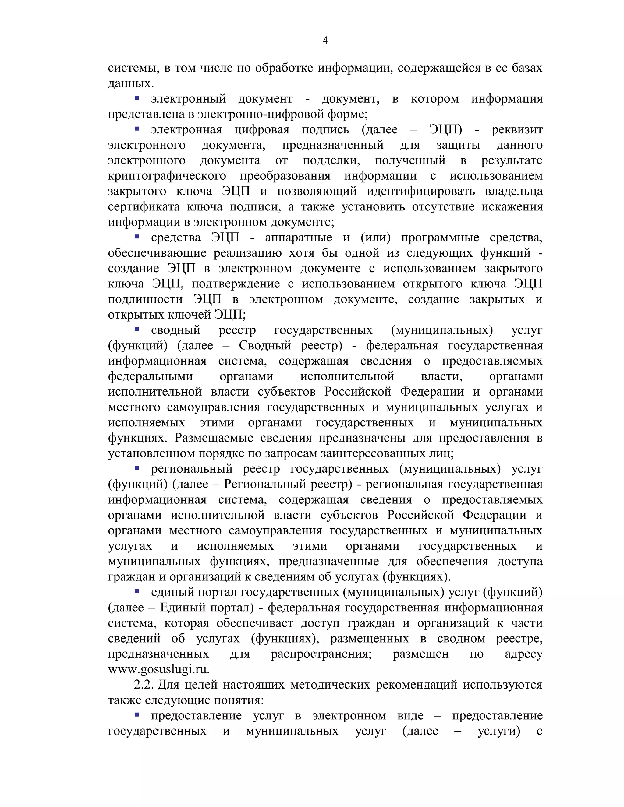 4

системы, в том числе по обработке информации, содержащейся в ее базах
данных.
     электронный документ - документ, в котором информация
представлена в электронно-цифровой форме;
     электронная цифровая подпись (далее – ЭЦП) - реквизит
электронного документа, предназначенный для защиты данного
электронного документа от подделки, полученный в результате
криптографического преобразования информации с использованием
закрытого ключа ЭЦП и позволяющий идентифицировать владельца
сертификата ключа подписи, а также установить отсутствие искажения
информации в электронном документе;
     средства ЭЦП - аппаратные и (или) программные средства,
обеспечивающие реализацию хотя бы одной из следующих функций -
создание ЭЦП в электронном документе с использованием закрытого
ключа ЭЦП, подтверждение с использованием открытого ключа ЭЦП
подлинности ЭЦП в электронном документе, создание закрытых и
открытых ключей ЭЦП;
     сводный реестр государственных (муниципальных) услуг
(функций) (далее – Сводный реестр) - федеральная государственная
информационная система, содержащая сведения о предоставляемых
федеральными       органами     исполнительной     власти,    органами
исполнительной власти субъектов Российской Федерации и органами
местного самоуправления государственных и муниципальных услугах и
исполняемых этими органами государственных и муниципальных
функциях. Размещаемые сведения предназначены для предоставления в
установленном порядке по запросам заинтересованных лиц;
     региональный реестр государственных (муниципальных) услуг
(функций) (далее – Региональный реестр) - региональная государственная
информационная система, содержащая сведения о предоставляемых
органами исполнительной власти субъектов Российской Федерации и
органами местного самоуправления государственных и муниципальных
услугах и исполняемых этими органами государственных и
муниципальных функциях, предназначенные для обеспечения доступа
граждан и организаций к сведениям об услугах (функциях).
     единый портал государственных (муниципальных) услуг (функций)
(далее – Единый портал) - федеральная государственная информационная
система, которая обеспечивает доступ граждан и организаций к части
сведений об услугах (функциях), размещенных в сводном реестре,
предназначенных      для   распространения;    размещен    по   адресу
www.gosuslugi.ru.
    2.2. Для целей настоящих методических рекомендаций используются
также следующие понятия:
     предоставление услуг в электронном виде – предоставление
государственных и муниципальных услуг (далее – услуги) с
 