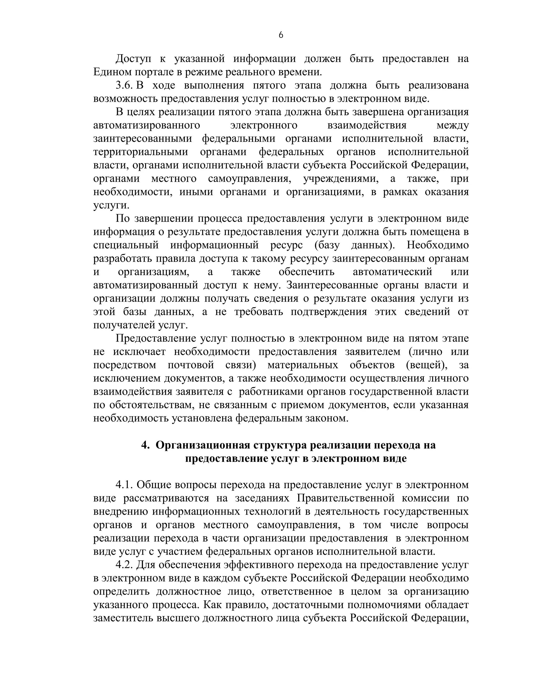 6

    Доступ к указанной информации должен быть предоставлен на
Едином портале в режиме реального времени.
    3.6. В ходе выполнения пятого этапа должна быть реализована
возможность предоставления услуг полностью в электронном виде.
    В целях реализации пятого этапа должна быть завершена организация
автоматизированного       электронного      взаимодействия      между
заинтересованными федеральными органами исполнительной власти,
территориальными органами федеральных органов исполнительной
власти, органами исполнительной власти субъекта Российской Федерации,
органами местного самоуправления, учреждениями, а также, при
необходимости, иными органами и организациями, в рамках оказания
услуги.
    По завершении процесса предоставления услуги в электронном виде
информация о результате предоставления услуги должна быть помещена в
специальный информационный ресурс (базу данных). Необходимо
разработать правила доступа к такому ресурсу заинтересованным органам
и    организациям,    а   также    обеспечить    автоматический   или
автоматизированный доступ к нему. Заинтересованные органы власти и
организации должны получать сведения о результате оказания услуги из
этой базы данных, а не требовать подтверждения этих сведений от
получателей услуг.
    Предоставление услуг полностью в электронном виде на пятом этапе
не исключает необходимости предоставления заявителем (лично или
посредством почтовой связи) материальных объектов (вещей), за
исключением документов, а также необходимости осуществления личного
взаимодействия заявителя с работниками органов государственной власти
по обстоятельствам, не связанным с приемом документов, если указанная
необходимость установлена федеральным законом.

         4. Организационная структура реализации перехода на
                предоставление услуг в электронном виде

     4.1. Общие вопросы перехода на предоставление услуг в электронном
виде рассматриваются на заседаниях Правительственной комиссии по
внедрению информационных технологий в деятельность государственных
органов и органов местного самоуправления, в том числе вопросы
реализации перехода в части организации предоставления в электронном
виде услуг с участием федеральных органов исполнительной власти.
     4.2. Для обеспечения эффективного перехода на предоставление услуг
в электронном виде в каждом субъекте Российской Федерации необходимо
определить должностное лицо, ответственное в целом за организацию
указанного процесса. Как правило, достаточными полномочиями обладает
заместитель высшего должностного лица субъекта Российской Федерации,
 