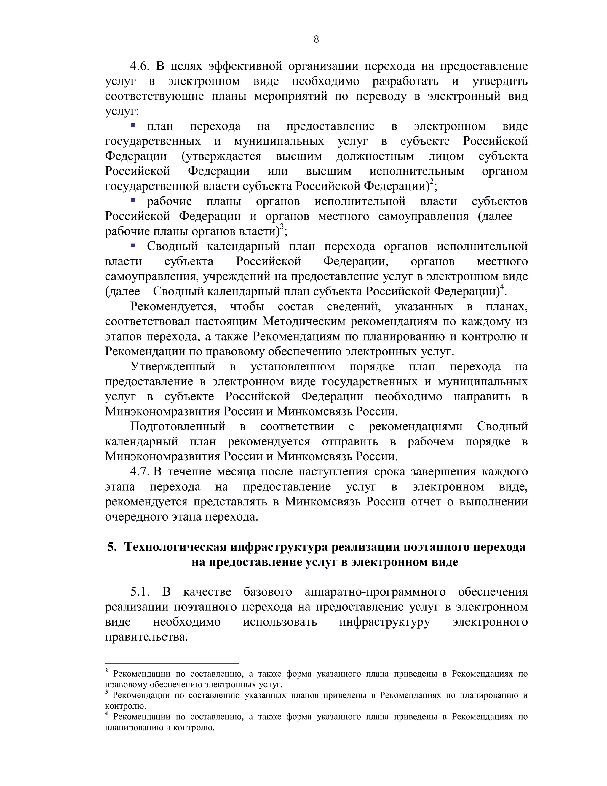 8

    4.6. В целях эффективной организации перехода на предоставление
услуг в электронном виде необходимо разработать и утвердить
соответствующие планы мероприятий по переводу в электронный вид
услуг:
     план перехода на предоставление в электронном виде
государственных и муниципальных услуг в субъекте Российской
Федерации (утверждается высшим должностным лицом субъекта
Российской Федерации или высшим исполнительным органом
государственной власти субъекта Российской Федерации)2;
     рабочие планы органов исполнительной власти субъектов
Российской Федерации и органов местного самоуправления (далее –
рабочие планы органов власти)3;
     Сводный календарный план перехода органов исполнительной
власти    субъекта    Российской    Федерации,    органов    местного
самоуправления, учреждений на предоставление услуг в электронном виде
(далее – Сводный календарный план субъекта Российской Федерации)4.
    Рекомендуется, чтобы состав сведений, указанных в планах,
соответствовал настоящим Методическим рекомендациям по каждому из
этапов перехода, а также Рекомендациям по планированию и контролю и
Рекомендации по правовому обеспечению электронных услуг.
    Утвержденный в установленном порядке план перехода на
предоставление в электронном виде государственных и муниципальных
услуг в субъекте Российской Федерации необходимо направить в
Минэкономразвития России и Минкомсвязь России.
    Подготовленный в соответствии с рекомендациями Сводный
календарный план рекомендуется отправить в рабочем порядке в
Минэкономразвития России и Минкомсвязь России.
    4.7. В течение месяца после наступления срока завершения каждого
этапа перехода на предоставление услуг в электронном виде,
рекомендуется представлять в Минкомсвязь России отчет о выполнении
очередного этапа перехода.

5. Технологическая инфраструктура реализации поэтапного перехода
             на предоставление услуг в электронном виде

    5.1. В качестве базового аппаратно-программного обеспечения
реализации поэтапного перехода на предоставление услуг в электронном
виде    необходимо    использовать    инфраструктуру    электронного
правительства.

2
  Рекомендации по составлению, а также форма указанного плана приведены в Рекомендациях по
правовому обеспечению электронных услуг.
3
  Рекомендации по составлению указанных планов приведены в Рекомендациях по планированию и
контролю.
4
  Рекомендации по составлению, а также форма указанного плана приведены в Рекомендациях по
планированию и контролю.
 