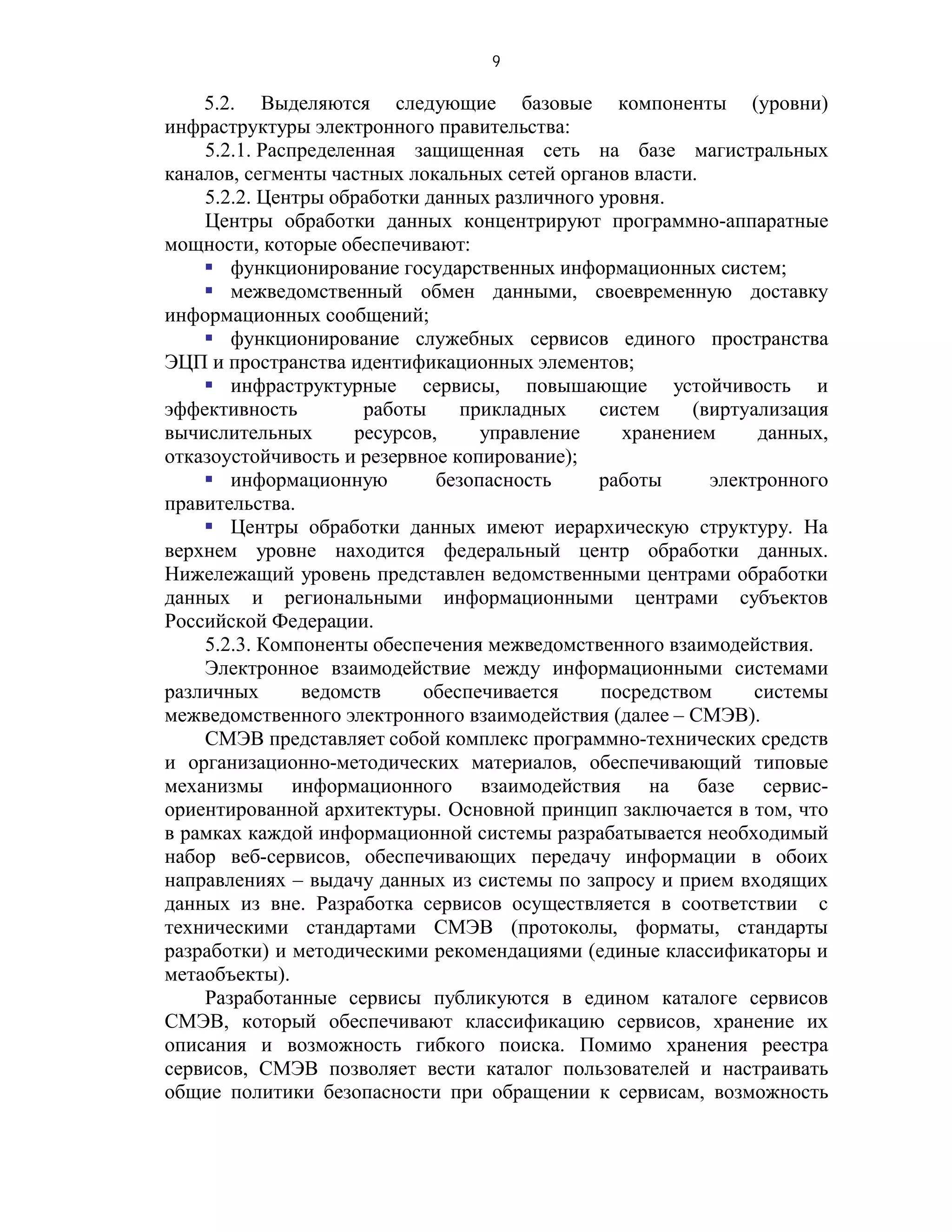 9

    5.2. Выделяются следующие базовые компоненты (уровни)
инфраструктуры электронного правительства:
    5.2.1. Распределенная защищенная сеть на базе магистральных
каналов, сегменты частных локальных сетей органов власти.
    5.2.2. Центры обработки данных различного уровня.
    Центры обработки данных концентрируют программно-аппаратные
мощности, которые обеспечивают:
     функционирование государственных информационных систем;
     межведомственный обмен данными, своевременную доставку
информационных сообщений;
     функционирование служебных сервисов единого пространства
ЭЦП и пространства идентификационных элементов;
     инфраструктурные сервисы, повышающие устойчивость и
эффективность         работы     прикладных   систем    (виртуализация
вычислительных       ресурсов,     управление   хранением      данных,
отказоустойчивость и резервное копирование);
     информационную          безопасность    работы      электронного
правительства.
     Центры обработки данных имеют иерархическую структуру. На
верхнем уровне находится федеральный центр обработки данных.
Нижележащий уровень представлен ведомственными центрами обработки
данных и региональными информационными центрами субъектов
Российской Федерации.
    5.2.3. Компоненты обеспечения межведомственного взаимодействия.
    Электронное взаимодействие между информационными системами
различных      ведомств     обеспечивается    посредством      системы
межведомственного электронного взаимодействия (далее – СМЭВ).
    СМЭВ представляет собой комплекс программно-технических средств
и организационно-методических материалов, обеспечивающий типовые
механизмы информационного взаимодействия на базе сервис-
ориентированной архитектуры. Основной принцип заключается в том, что
в рамках каждой информационной системы разрабатывается необходимый
набор веб-сервисов, обеспечивающих передачу информации в обоих
направлениях – выдачу данных из системы по запросу и прием входящих
данных из вне. Разработка сервисов осуществляется в соответствии с
техническими стандартами СМЭВ (протоколы, форматы, стандарты
разработки) и методическими рекомендациями (единые классификаторы и
метаобъекты).
    Разработанные сервисы публикуются в едином каталоге сервисов
СМЭВ, который обеспечивают классификацию сервисов, хранение их
описания и возможность гибкого поиска. Помимо хранения реестра
сервисов, СМЭВ позволяет вести каталог пользователей и настраивать
общие политики безопасности при обращении к сервисам, возможность
 