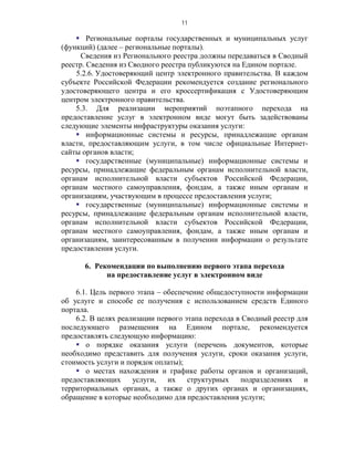 11

     Региональные порталы государственных и муниципальных услуг
(функций) (далее – региональные порталы).
      Сведения из Регионального реестра должны передаваться в Сводный
реестр. Сведения из Сводного реестра публикуются на Едином портале.
    5.2.6. Удостоверяющий центр электронного правительства. В каждом
субъекте Российской Федерации рекомендуется создание регионального
удостоверяющего центра и его кроссертификация с Удостоверяющим
центром электронного правительства.
    5.3. Для реализации мероприятий поэтапного перехода на
предоставление услуг в электронном виде могут быть задействованы
следующие элементы инфраструктуры оказания услуги:
     информационные системы и ресурсы, принадлежащие органам
власти, предоставляющим услуги, в том числе официальные Интернет-
сайты органов власти;
     государственные (муниципальные) информационные системы и
ресурсы, принадлежащие федеральным органам исполнительной власти,
органам исполнительной власти субъектов Российской Федерации,
органам местного самоуправления, фондам, а также иным органам и
организациям, участвующим в процессе предоставления услуги;
     государственные (муниципальные) информационные системы и
ресурсы, принадлежащие федеральным органам исполнительной власти,
органам исполнительной власти субъектов Российской Федерации,
органам местного самоуправления, фондам, а также иным органам и
организациям, заинтересованным в получении информации о результате
предоставления услуги.

      6. Рекомендации по выполнению первого этапа перехода
            на предоставление услуг в электронном виде

    6.1. Цель первого этапа – обеспечение общедоступности информации
об услуге и способе ее получения с использованием средств Единого
портала.
    6.2. В целях реализации первого этапа перехода в Сводный реестр для
последующего размещения на Едином портале, рекомендуется
предоставлять следующую информацию:
     о порядке оказания услуги (перечень документов, которые
необходимо представить для получения услуги, сроки оказания услуги,
стоимость услуги и порядок оплаты);
     о местах нахождения и графике работы органов и организаций,
предоставляющих      услуги,   их    структурных    подразделениях    и
территориальных органах, а также о других органах и организациях,
обращение в которые необходимо для предоставления услуги;
 