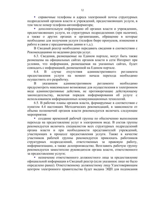 12

      справочные телефоны и адреса электронной почты структурных
подразделений органов власти и учреждений, предоставляющих услуги, в
том числе номер телефона-автоинформатора;
      дополнительную информацию об органах власти и учреждениях,
предоставляющих услуги, их структурных подразделениях (при наличии),
а также о других органах и организациях, обращение в которые
необходимо для получения услуги (телефон бюро пропусков, изменения в
работе в связи с праздничными днями и т.д.).
     В Сводный реестр необходимо передавать сведения в соответствии с
Рекомендациями по ведению реестра услуг.
     6.3. Сведения, размещаемые на Едином портале, могут быть также
размещены на официальных сайтах органов власти в сети Интернет при
условии, что информация, размещаемая на указанных сайтах, будет
совпадать с информацией, размещенной на Едином портале.
     6.4.   В    случае   отсутствия   административного    регламента
предоставления услуги на момент начала перехода необходимо
осуществить его разработку.
     В     указанном    административном     регламенте    необходимо
предусмотреть максимально возможные для осуществления в электронном
виде административные действия, не противоречащие действующему
законодательству, включая порядок информирования об услуге с
использованием информационных коммуникационных технологий.
     6.5. В рабочие планы органов власти, формируемые в соответствии с
пунктом 4.4 настоящих Методических рекомендаций, в зависимости от
объема полномочий органов власти рекомендуется включать следующие
мероприятия:
      создание временной рабочей группы по обеспечению выполнения
перехода на предоставление услуг в электронном виде. В состав группы
рекомендуется включить специалистов всех структурных подразделений
органа власти и при необходимости представителей учреждений,
участвующих в процессе предоставления услуги. Также в качестве
участников рабочей группы рекомендуется привлекать работников
структурных подразделений, ответственных за правовую работу,
информатизацию, а также делопроизводство. Возглавить рабочую группу
рекомендуется заместителю руководителя органа власти, ответственного
за предоставление услуги;
      назначение ответственного должностного лица за предоставление
официальной информации в Сводный реестр (если указанное лицо не было
определено ранее). Ответственному должностному лицу Удостоверяющим
центром электронного правительства будет выдана ЭЦП для подписания
 