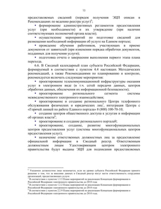 13

предоставляемых сведений (порядок получения ЭЦП описан в
Рекомендациях по ведению реестра услуг)6;
     формирование административных регламентов предоставления
услуг (при необходимости) и их утверждение (при наличии
соответствующих полномочий органа власти);
     осуществление мероприятий по подготовке сведений для
размещения необходимой информации об услуге на Едином портале;
     проведение обучения работников, участвующих в приеме
документов от заявителей (при изменении порядка обработки документов,
подданных для получения услуги);
     подготовка отчета о завершении выполнения первого этапа плана
перехода.
    6.6. В Сводный календарный план субъекта Российской Федерации,
формируемый в соответствии с пунктом 4.4 настоящих Методических
рекомендаций, а также Рекомендациями по планированию и контролю,
рекомендуется включать следующие мероприятия:
     проектирование телекоммуникационной инфраструктуры оказания
услуг в электронном виде (в т.ч. сетей передачи данных, центров
обработки данных, обеспечения их информационной безопасности);
     проектирование        регионального        сегмента       системы
межведомственного электронного взаимодействия;
     проектирование и создание регионального Центра телефонного
обслуживания физических и юридических лиц7, интеграция Центра с
«Горячей линией по работе Единого портала» 8 (800) 100-70-10;
     создание центров общественного доступа к услугам и информации
об органах власти8;
     проектирование и создание регионального портала9;
     проектирование, создание, развитие многофункциональных
центров предоставления услуг (системы многофункциональных центров
предоставления услуг);
     назначение ответственных должностных лиц за предоставление
официальной информации в Сводный реестр. Ответственным
должностным      лицам    Удостоверяющим       центром     электронного
правительства будут выданы ЭЦП для подписания предоставляемых




6
  Указанное должностное лицо назначается, если на уровне субъекта Российской Федерации принято
решение о том, что за внесение данных в Сводный реестр могут нести ответственность сотрудники
организаций, предоставляющих услуги
7
  В соответствии с пунктом 1.3.3 Плана мероприятий по реализации Концепции формирования в
Российской Федерации электронного правительства до 2010 года
8
  В соответствии с пунктом 1.2.2 Плана мероприятий по реализации Концепции формирования в
Российской Федерации электронного правительства до 2010 года
9
  В соответствии с пунктом 2.2.9 Плана мероприятий по реализации Концепции формирования в
Российской Федерации электронного правительства до 2010 года.
 