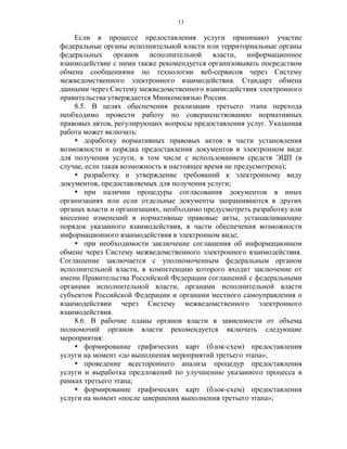 17

    Если в процессе предоставления услуги принимают участие
федеральные органы исполнительной власти или территориальные органы
федеральных органов исполнительной власти, информационное
взаимодействие с ними также рекомендуется организовывать посредством
обмена сообщениями по технологии веб-сервисов через Систему
межведомственного электронного взаимодействия. Стандарт обмена
данными через Систему межведомственного взаимодействия электронного
правительства утверждается Минкомсвязью России.
    8.5. В целях обеспечения реализации третьего этапа перехода
необходимо провести работу по совершенствованию нормативных
правовых актов, регулирующих вопросы предоставления услуг. Указанная
работа может включать:
     доработку нормативных правовых актов в части установления
возможности и порядка предоставления документов в электронном виде
для получения услуги, в том числе с использованием средств ЭЦП (в
случае, если такая возможность в настоящее время не предусмотрена);
     разработку и утверждение требований к электронному виду
документов, предоставляемых для получения услуги;
     при наличии процедуры согласования документов в иных
организациях или если отдельные документы запрашиваются в других
органах власти и организациях, необходимо предусмотреть разработку или
внесение изменений в нормативные правовые акты, устанавливающие
порядок указанного взаимодействия, в части обеспечения возможности
информационного взаимодействия в электронном виде;
     при необходимости заключение соглашения об информационном
обмене через Систему межведомственного электронного взаимодействия.
Соглашение заключается с уполномоченным федеральным органом
исполнительной власти, в компетенцию которого входит заключение от
имени Правительства Российской Федерации соглашений с федеральными
органами исполнительной власти, органами исполнительной власти
субъектов Российской Федерации и органами местного самоуправления о
взаимодействии через Систему межведомственного электронного
взаимодействия.
    8.6. В рабочие планы органов власти в зависимости от объема
полномочий органов власти рекомендуется включать следующие
мероприятия:
     формирование графических карт (блок-схем) предоставления
услуги на момент «до выполнения мероприятий третьего этапа»;
     проведение всестороннего анализа процедур предоставления
услуги и выработка предложений по улучшению указанного процесса в
рамках третьего этапа;
     формирование графических карт (блок-схем) предоставления
услуги на момент «после завершения выполнения третьего этапа»;
 