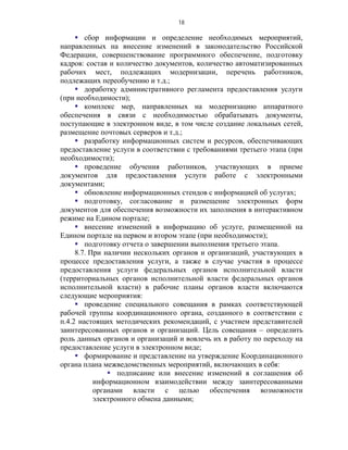18

      сбор информации и определение необходимых мероприятий,
направленных на внесение изменений в законодательство Российской
Федерации, совершенствование программного обеспечение, подготовку
кадров: состав и количество документов, количество автоматизированных
рабочих мест, подлежащих модернизации, перечень работников,
подлежащих переобучению и т.д.;
      доработку административного регламента предоставления услуги
(при необходимости);
      комплекс мер, направленных на модернизацию аппаратного
обеспечения в связи с необходимостью обрабатывать документы,
поступающие в электронном виде, в том числе создание локальных сетей,
размещение почтовых серверов и т.д.;
      разработку информационных систем и ресурсов, обеспечивающих
предоставление услуги в соответствии с требованиями третьего этапа (при
необходимости);
      проведение обучения работников, участвующих в приеме
документов для предоставления услуги работе с электронными
документами;
      обновление информационных стендов с информацией об услугах;
      подготовку, согласование и размещение электронных форм
документов для обеспечения возможности их заполнения в интерактивном
режиме на Едином портале;
      внесение изменений в информацию об услуге, размещенной на
Едином портале на первом и втором этапе (при необходимости);
      подготовку отчета о завершении выполнения третьего этапа.
     8.7. При наличии нескольких органов и организаций, участвующих в
процессе предоставления услуги, а также в случае участия в процессе
предоставления услуги федеральных органов исполнительной власти
(территориальных органов исполнительной власти федеральных органов
исполнительной власти) в рабочие планы органов власти включаются
следующие мероприятия:
      проведение специального совещания в рамках соответствующей
рабочей группы координационного органа, созданного в соответствии с
п.4.2 настоящих методических рекомендаций, с участием представителей
заинтересованных органов и организаций. Цель совещания – определить
роль данных органов и организаций и вовлечь их в работу по переходу на
предоставление услуги в электронном виде;
      формирование и представление на утверждение Координационного
органа плана межведомственных мероприятий, включающих в себя:
                подписание или внесение изменений в соглашения об
           информационном взаимодействии между заинтересованными
           органами власти с целью обеспечения возможности
           электронного обмена данными;
 
