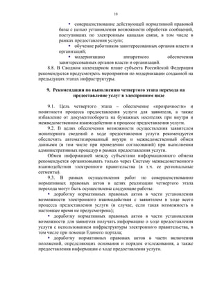 19

               совершенствование действующей нормативной правовой
          базы с целью установления возможности обработки сообщений,
          поступивших по электронным каналам связи, в том числе в
          рамках предоставления услуги;
               обучение работников заинтересованных органов власти и
          организаций;
               модернизацию            аппаратного      обеспечения
          заинтересованных органов власти и организаций.
    8.8. В Сводном календарном плане субъекта Российской Федерации
рекомендуется предусмотреть мероприятия по модернизации созданной на
предыдущих этапах инфраструктуры.

   9. Рекомендации по выполнению четвертого этапа перехода на
              предоставление услуг в электронном виде

    9.1. Цель четвертого этапа – обеспечение «прозрачности» и
понятности процесса предоставления услуги для заявителя, а также
избавление от документооборота на бумажных носителях при внутри и
межведомственном взаимодействии в процессе предоставления услуги.
    9.2. В целях обеспечения возможности осуществления заявителем
мониторинга сведений о ходе предоставления услуги рекомендуется
обеспечить автоматизированный внутри и межведомственный обмен
данными (в том числе при проведении согласований) при выполнении
административных процедур в рамках предоставления услуги.
    Обмен информацией между субъектами информационного обмена
рекомендуется организовывать только через Систему межведомственного
взаимодействия электронного правительства (в т.ч. ее региональные
сегменты).
    9.3. В рамках осуществления работ по совершенствованию
нормативных правовых актов в целях реализации четвертого этапа
перехода могут быть осуществлены следующие работы:
     доработку нормативных правовых актов в части установления
возможности электронного взаимодействия с заявителем в ходе всего
процесса предоставления услуги (в случае, если такая возможность в
настоящее время не предусмотрена);
     доработку нормативных правовых актов в части установления
возможности для заявителя получать информацию о ходе предоставления
услуги с использованием инфраструктуры электронного правительства, в
том числе при помощи Единого портала;
     доработку нормативных правовых актов в части включения
положений, определяющих основания и порядок отслеживания, а также
предоставления информации о ходе предоставления услуги.
 