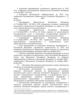 2

      Концепция формирования электронного правительства до 2010
года, одобренная постановлением Правительства Российской Федерации
от 6 мая 2008 г. № 632-р;
      Концепция региональной информатизации до 2010 года,
одобренная Распоряжением Правительства Российской Федерации от 17
июля                                2006                             г.
№ 1024-р;
      распоряжение        Правительства     Российской     Федерации
от 17 ноября 2008 г. № 1663-р «Об утверждении основных направлений
деятельности правительства Российской Федерации на период до 2012
года и перечня проектов по их реализации»;
      распоряжение        Правительства     Российской     Федерации
от 17 октября 2009 г. № 1555-р «О Плане перехода на предоставление
государственных услуг и исполнение государственных функций в
электронном виде федеральными органами исполнительной власти»;
      распоряжение        Правительства     Российской     Федерации
от 17 декабря 2009 г. № 1993-р «Об утверждении сводного перечня
первоочередных       государственных     и    муниципальных      услуг,
предоставляемых в электронном виде»;
      План мероприятий по реализации Концепции формирования в
Российской Федерации электронного правительства до 2010 года
(утвержден Председателем Правительственной комиссии по проведению
административной реформы 14 февраля 2009 года № 604п-П16);
      Перечень поручений Президента Российской Федерации по итогам
совместного заседания Государственного совета Российской Федерации и
Совета при Президенте Российской Федерации по развитию
информационного общества в Российской Федерации 23 декабря 2009 г.,
утвержденного Президентом Российской Федерации 26 декабря 2009 г.
№ Пр-3492.
     1.5.   Настоящие Методические рекомендации должны применяться
совместно со следующими документами1:
      Методические рекомендации по организации нормативного
правового обеспечения перехода на предоставление органами
исполнительной власти субъектов Российской Федерации и органами
местного самоуправления государственных и муниципальных услуг, а
также     учреждениями      субъектов    Российской     Федерации    и
муниципальными учреждениями в электронном виде (далее –
Рекомендации по правовому обеспечению электронных услуг);
      Методические рекомендации по календарному планированию и
контролю организации перехода органов исполнительной власти
субъектов Российской Федерации, органов местного самоуправления, а
1
  Все методические материалы по осуществлению перехода к оказанию услуг в электронном виде, а
также иные документы в области регулирования перехода размещены в разделе «Региональный Реестр
ГУ» сайта http://download.gosuslugi.ru
 