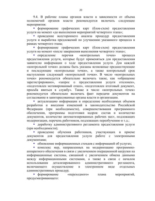 20

    9.4. В рабочие планы органов власти в зависимости от объема
полномочий органов власти рекомендуется включать следующие
мероприятия:
     формирование графических карт (блок-схем) предоставления
услуги на момент «до выполнения мероприятий четвертого этапа»;
     проведение всестороннего анализа процедур предоставления
услуги и выработка предложений по улучшению указанного процесса в
рамках четвертого этапа;
     формирование графических карт (блок-схем) предоставления
услуги на момент «после завершения выполнения четвертого этапа»;
     определение      перечня     «контрольных      точек»    процесса
предоставления услуги, которые будут применяться для предоставления
заявителю информации о ходе предоставления услуги. Для каждой
«контрольной точки» должны быть указаны возможные предшествующие
и последующие «контрольные точки», а также контрольный срок
наступления следующей «контрольной точки». В число «контрольных
точек» рекомендуется обязательно включать такие, как «обращение
зарегистрировано», «запрос о предоставлении услуги отклонен»,
«подготовлен мотивированный отказ», «подготовлен итоговый документ,
просьба явиться в службу». Также в число «контрольных точек»
рекомендуется обязательно включать факт передачи документов на
согласование в заинтересованные органы власти и организации.
     актуализацию информации и определение необходимых объемов
разработки и внесения изменений в законодательство Российской
Федерации (при необходимости), совершенствования программного
обеспечения, программы подготовки кадров: состав и количество
документов, количество автоматизированных рабочих мест, подлежащих
модернизации, перечень работников, подлежащих переобучению и т.д.;
     доработку административного регламента предоставления услуги
(при необходимости);
     проведение обучения работников, участвующих в приеме
документов для предоставления услуги работе с электронными
документами;
     обновление информационных стендов с информацией об услугах;
     комплекс мер, направленных на модернизацию программно-
аппаратного обеспечения в связи с увеличением операционной нагрузки на
информационные системы, связанной с увеличением обмена данными
между информационными системами, а также в связи с началом
использования детализированного административного регламента,
включающего осуществление в электронном виде отдельных
административных процедур;
     формирование         «переходного»       плана       мероприятий,
предусматривающего:
 