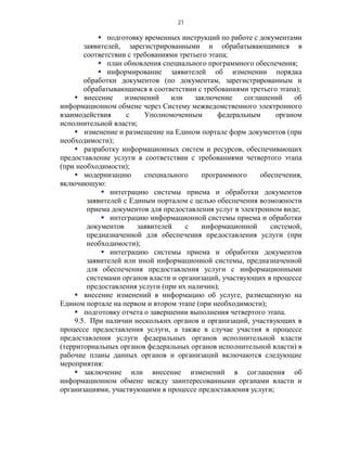 21

            подготовку временных инструкций по работе с документами
       заявителей, зарегистрированными и обрабатывающимися в
       соответствии с требованиями третьего этапа;
            план обновления специального программного обеспечения;
            информирование заявителей об изменении порядка
       обработки документов (по документам, зарегистрированным и
       обрабатывающимся в соответствии с требованиями третьего этапа);
     внесение     изменений     или    заключение    соглашений     об
информационном обмене через Систему межведомственного электронного
взаимодействия      с    Уполномоченным        федеральным     органом
исполнительной власти;
     изменение и размещение на Едином портале форм документов (при
необходимости);
     разработку информационных систем и ресурсов, обеспечивающих
предоставление услуги в соответствии с требованиями четвертого этапа
(при необходимости);
     модернизацию       специального     программного     обеспечения,
включающую:
             интеграцию системы приема и обработки документов
        заявителей с Единым порталом с целью обеспечения возможности
        приема документов для предоставления услуг в электронном виде;
             интеграцию информационной системы приема и обработки
        документов     заявителей    с    информационной      системой,
        предназначенной для обеспечения предоставления услуги (при
        необходимости);
             интеграцию системы приема и обработки документов
        заявителей или иной информационной системы, предназначенной
        для обеспечения предоставления услуги с информационными
        системами органов власти и организаций, участвующих в процессе
        предоставления услуги (при их наличии);
     внесение изменений в информацию об услуге, размещенную на
Едином портале на первом и втором этапе (при необходимости);
     подготовку отчета о завершении выполнения четвертого этапа.
    9.5. При наличии нескольких органов и организаций, участвующих в
процессе предоставления услуги, а также в случае участия в процессе
предоставления услуги федеральных органов исполнительной власти
(территориальных органов федеральных органов исполнительной власти) в
рабочие планы данных органов и организаций включаются следующие
мероприятия:
     заключение или внесение изменений в соглашения об
информационном обмене между заинтересованными органами власти и
организациями, участвующими в процессе предоставления услуги;
 