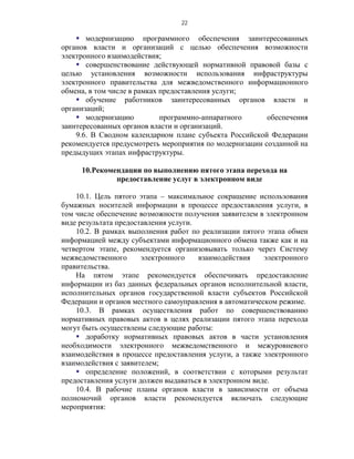 22

     модернизацию программного обеспечения заинтересованных
органов власти и организаций с целью обеспечения возможности
электронного взаимодействия;
     совершенствование действующей нормативной правовой базы с
целью установления возможности использования инфраструктуры
электронного правительства для межведомственного информационного
обмена, в том числе в рамках предоставления услуги;
     обучение работников заинтересованных органов власти и
организаций;
     модернизацию           программно-аппаратного      обеспечения
заинтересованных органов власти и организаций.
    9.6. В Сводном календарном плане субъекта Российской Федерации
рекомендуется предусмотреть мероприятия по модернизации созданной на
предыдущих этапах инфраструктуры.

     10.Рекомендации по выполнению пятого этапа перехода на
              предоставление услуг в электронном виде

    10.1. Цель пятого этапа – максимальное сокращение использования
бумажных носителей информации в процессе предоставления услуги, в
том числе обеспечение возможности получения заявителем в электронном
виде результата предоставления услуги.
    10.2. В рамках выполнения работ по реализации пятого этапа обмен
информацией между субъектами информационного обмена также как и на
четвертом этапе, рекомендуется организовывать только через Систему
межведомственного      электронного    взаимодействия    электронного
правительства.
    На пятом этапе рекомендуется обеспечивать предоставление
информации из баз данных федеральных органов исполнительной власти,
исполнительных органов государственной власти субъектов Российской
Федерации и органов местного самоуправления в автоматическом режиме.
    10.3. В рамках осуществления работ по совершенствованию
нормативных правовых актов в целях реализации пятого этапа перехода
могут быть осуществлены следующие работы:
     доработку нормативных правовых актов в части установления
необходимости электронного межведомственного и межуровневого
взаимодействия в процессе предоставления услуги, а также электронного
взаимодействия с заявителем;
     определение положений, в соответствии с которыми результат
предоставления услуги должен выдаваться в электронном виде.
    10.4. В рабочие планы органов власти в зависимости от объема
полномочий органов власти рекомендуется включать следующие
мероприятия:
 