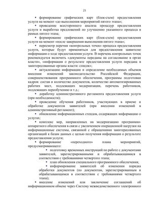 23

     формирование графических карт (блок-схем) предоставления
услуги на момент «до выполнения мероприятий пятого этапа»;
     проведение всестороннего анализа процедур предоставления
услуги и выработка предложений по улучшению указанного процесса в
рамках пятого этапа;
     формирование графических карт (блок-схем) предоставления
услуги на момент «после завершения выполнения пятого этапа»;
     пересмотр перечня «контрольных точек» процесса предоставления
услуги, которые будут применяться для предоставления заявителю
информации о ходе предоставления услуги. В перечень контрольных точек
рекомендуется включить «документы переданы на согласование в орган
власти», «информация о результате предоставления услуги передана в
заинтересованные органы власти: список»;
     актуализацию информации и определение необходимых объемов
внесения    изменений     законодательство    Российской    Федерации,
совершенствования программного обеспечения, программы подготовки
кадров: состав и количество документов, количество автоматизированных
рабочих мест, подлежащих модернизации, перечень работников,
подлежащих переобучению и т.д.;
     доработку административного регламента предоставления услуги
(при необходимости);
     проведение обучения работников, участвующих в приеме и
обработке документов заявителей (при внесении изменений в
административный регламент);
     обновление информационных стендов, содержащих информацию о
услугах;
     комплекс мер, направленных на модернизацию программно-
аппаратного обеспечения в связи с увеличением операционной нагрузки на
информационные системы, связанной с обращениями заинтересованных
организаций к базам данных с целью получения информации о результате
предоставления услуги;
     формирование         «переходного»       плана      мероприятий,
предусматривающего:
            подготовку временных инструкций по работе с документами
       заявителей, зарегистрированными и обрабатывающимися в
       соответствии с требованиями четвертого этапа;
            план обновления специального программного обеспечения;
            информирование заявителей об изменении порядка
       обработки документов (по документам, зарегистрированным и
       обрабатывающимся в соответствии с требованиями четвертого
       этапа);
     внесение     изменений     или    заключение    соглашений    об
информационном обмене через Систему межведомственного электронного
 