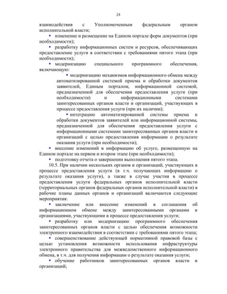 24

взаимодействия       с    Уполномоченным       федеральным      органом
исполнительной власти;
     изменение и размещение на Едином портале форм документов (при
необходимости);
     разработку информационных систем и ресурсов, обеспечивающих
предоставление услуги в соответствии с требованиями пятого этапа (при
необходимости);
     модернизацию        специального    программного      обеспечения,
включающую:
              модернизацию механизмов информационного обмена между
        автоматизированной системой приема и обработки документов
        заявителей, Единым порталом, информационной системой,
        предназначенной для обеспечения предоставления услуги (при
        необходимости)         и     информационными          системами
        заинтересованных органов власти и организаций, участвующих в
        процессе предоставления услуги (при их наличии);
              интеграцию автоматизированной системы приема и
        обработки документов заявителей или информационной системы,
        предназначенной для обеспечения предоставления услуги с
        информационными системами заинтересованных органов власти и
        организаций с целью предоставления информации о результате
        оказания услуги (при необходимости);
     внесение изменений в информацию об услуге, размещенную на
Едином портале на первом и втором этапе (при необходимости);
     подготовку отчета о завершении выполнения пятого этапа.
    10.5. При наличии нескольких органов и организаций, участвующих в
процессе предоставления услуги (в т.ч. получающих информацию о
результате оказания услуги), а также в случае участия в процессе
предоставления услуги федеральных органов исполнительной власти
(территориальных органов федеральных органов исполнительной власти) в
рабочие планы данных органов и организаций включаются следующие
мероприятия:
     заключение или внесение изменений в соглашения об
информационном обмене между заинтересованными органами и
организациями, участвующими в процессе предоставления услуги;
     разработку или модернизацию программного обеспечения
заинтересованных органов власти с целью обеспечения возможности
электронного взаимодействия в соответствии с требованиями пятого этапа;
     совершенствование действующей нормативной правовой базы с
целью установления возможности использования инфраструктуры
электронного правительства для межведомственного информационного
обмена, в т.ч. для получения информации о результате оказания услуги;
     обучение работников заинтересованных органов власти и
организаций;
 