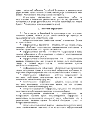 3

также учреждений субъектов Российской Федерации и муниципальных
учреждений на предоставление государственных услуг в электронном виде
(далее – Рекомендации по планированию и контролю);
     Методические рекомендации по организации работ по
подключению и заполнению регионального реестра государственных и
муниципальных услуг региональными органами исполнительной власти
(далее – Рекомендации по ведению реестра услуг).

                       2. Понятия и определения

    2.1. Законодательство Российской Федерации определяет следующие
основные понятия, которые должны использоваться при переходе на
предоставление услуг в электронном виде:
     информация - сведения (сообщения, данные) независимо от формы
их представления;
     информационные технологии - процессы, методы поиска, сбора,
хранения, обработки, предоставления, распространения информации и
способы осуществления таких процессов и методов;
     информационная система - совокупность содержащейся в базах
данных информации и обеспечивающих ее обработку информационных
технологий и технических средств;
     информационно-телекоммуникационная сеть - технологическая
система, предназначенная для передачи по линиям связи информации,
доступ к которой осуществляется с использованием средств
вычислительной техники;
     конфиденциальность информации - обязательное для выполнения
лицом, получившим доступ к определенной информации, требование не
передавать такую информацию третьим лицам без согласия ее обладателя;
     предоставление информации - действия, направленные на
получение информации определенным кругом лиц или передачу
информации определенному кругу лиц;
     распространение информации - действия, направленные на
получение информации неопределенным кругом лиц или передачу
информации неопределенному кругу лиц;
     электронное сообщение - информация, переданная или полученная
пользователем информационно-телекоммуникационной сети;
     документированная      информация    -    зафиксированная    на
материальном носителе путем документирования информация с
реквизитами, позволяющими определить такую информацию или в
установленных законодательством Российской Федерации случаях ее
материальный носитель;
     оператор информационной системы - гражданин или юридическое
лицо, осуществляющие деятельность по эксплуатации информационной
 